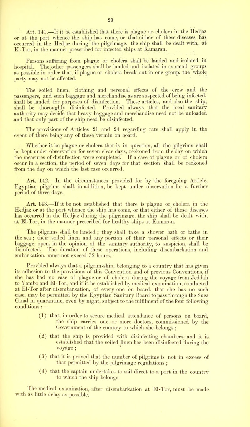 Art. 141.—If it be established that there is plague or cholera in the Hedjaz or at the port whence the ship has come, or that either of these diseases has occurred in the Hedjaz during the pilgrimage, the ship shall be dealt with, at El-Tor, in the manner prescribed for infected ships at Kamaran. Persons suffering from plague or cholera shall be landed and isolated in hospital. The other passengers shall be landed and isolated in as small groups as possible in order that, if plague or cholera break out in one group, the whole party may not be affected. The soiled linen, clothing and personal effects of the crew and the passengers, and such baggage and merchandise as are suspected of being infected, shall be landed for purposes of disinfection. These articles, and also the ship, shall be thoroughly disinfected. Provided always that the local sanitary authority may decide that heavy baggage and merchandise need not be unloaded and that only part of the ship need be disinfected. The provisions of Articles 21 and 24 regarding rats shall apply in the event of there being any of these vermin on board. Whether it be plague or cholera that is in question, all the pilgrims shall be kept under observation for seven clear days, reckoned from the day on which the measures of disinfection were completed. If a case of plague or of cholera occur in a section, the period of seven days for that section shall be reckoned from the day on which the last case occurred. Art. 142.—In the circumstances provided for by the foregoing Article, Egyptian pilgrims shall, in addition, be kept under observation for a further period of three days. Art. 143.—If it be not established that there is plague or cholera in the Hedjaz or at the port whence the ship has come, or that either of these diseases has occurred in the Hedjaz during the pilgrimage, the ship shall be dealt with, at El-Tor, in the manner prescribed for healthy ships at Kamaran. The pilgrims shall be landed ; they shall take a shower bath or bathe in the sea ; their soiled linen and any portion of their personal effects or their baggage, open, in the opinion of the sanitary authority, to suspicion, shall be disinfected. The duration of these operations, including disembarkation and embarkation, must not exceed 72 hours. Provided always that a pilgrim-ship, belonging to a country that has given its adhesion to the provisions of this Convention and of previous Conventions, if she has had no case of plague or of cholera during the voyage from Jeddah to Yambo and El-Tor, and if it be established by medical examination, conducted at El-Tor after disembarkation, of every one on board, that she has no such case, may be permitted by the Egyptian Sanitary Board to pass through the Suez Canal in quarantine, even by night, subject to the fulfilment of the four following conditions :— (1) that, in order to secure medical attendance of persons on board, the ship carries one or more doctors, commissioned by the Government of the country to which she belongs ; (2) that the ship is provided with disinfecting chambers, and it is established that the soiled linen has been disinfected during the voyage; (3) that it is proved that the number of pilgrims is not in excess of that permitted by the pilgrimage regulations ; (4) that the captain undertakes to sail direct to a port in the country to which the ship belongs. T he medical examination, after disembarkation at El-Tor, must be made with as little delay as possible.