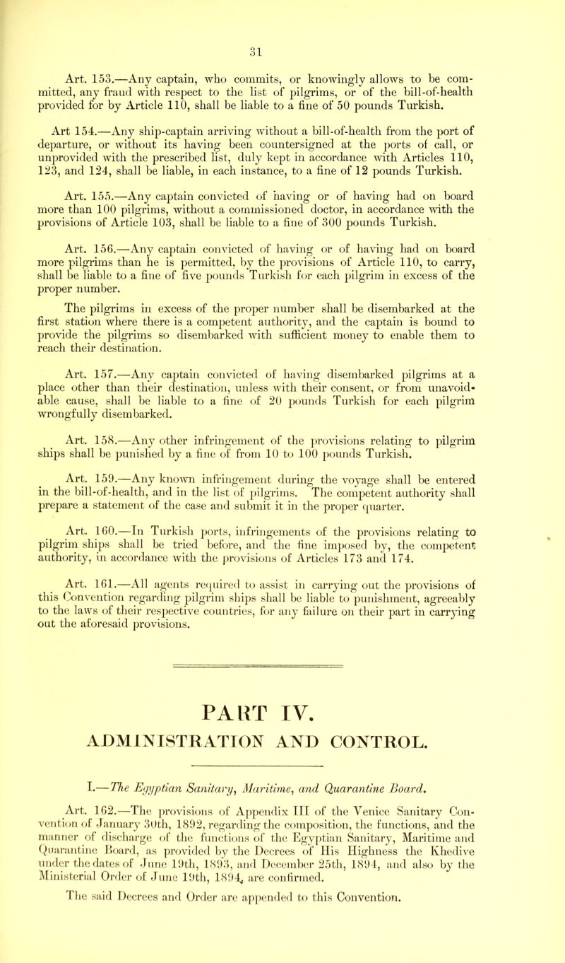 Art. 153.—Any captain, who commits, or knowingly allows to be com- mitted, any fraud with respect to the list of pilgrims, or of the bill-of-health provided for by Article 110, shall be liable to a tine of 50 pounds Turkish. Art 154.—Any ship-captain arriving without a bill-of-health from the port of departure, or without its having been countersigned at the ports of call, or unprovided with the prescribed list, duly kept in accordance with Articles 110, 123, and 124, shall be liable, in each instance, to a fine of 12 pounds Turkish. Art. 155.—Any captain convicted of having or of having had on board more than 100 pilgrims, without a commissioned doctor, in accordance with the provisions of Article 103, shall be liable to a fine of 300 pounds Turkish. Art. 156.—Any captain convicted of having or of having had on board more pilgrims than he is permitted, by the provisions of Article 110, to carry, shall be liable to a fine of five pounds Turkish for each pilgrim in excess of the proper number. The pilgrims in excess of the proper number shall be disembarked at the first station where there is a competent authority, and the captain is bound to provide the pilgrims so disembarked with sufficient money to enable them to reach their destination. Art. 157.—Any captain convicted of having disembarked pilgrims at a place other than their destination, unless with their consent, or from unavoid- able cause, shall be liable to a line of 20 pounds Turkish for each pilgrim wrongfully disembarked. Art. 158.—Any other infringement of the provisions relating to pilgrim ships shall be punished by a fine of from 10 to 100 pounds Turkish. Art. 159.—Any known infringement during the voyage shall be entered in the bill-of-health, and in the list of pilgrims. The competent authority shall prepare a statement of the case and submit it in the proper quarter. Art. 160.—In Turkish ports, infringements of the provisions relating to pilgrim ships shall be tried before, and the fine imposed by, the competent authority, in accordance with the provisions of Articles 173 and 174. Art. 161.—All agents required to assist in carrying out the provisions of this Convention regarding pilgrim ships shall be liable to punishment, agreeably to the laws of their respective countries, for any failure on their part in carrying out the aforesaid provisions. PART IV. ADMINISTRATION AND CONTROL. I.—The Eg njpticin Sanitary, Maritime, and Quarantine Board. Art. 162.—The provisions of Appendix III of the Venice Sanitary Con- vention of January 30th, 1892, regardingthe composition, the functions, and the manner of discharge of the functions of the Egyptian Sanitary, Maritime and Quarantine Board, as provided by the Decrees of His Highness the Khedive under the dates of June 19th, 1893, and December 25th, 1894, and also by the Ministerial Order of June 19th, 1894# are confirmed. The said Decrees and Order are appended to this Convention.