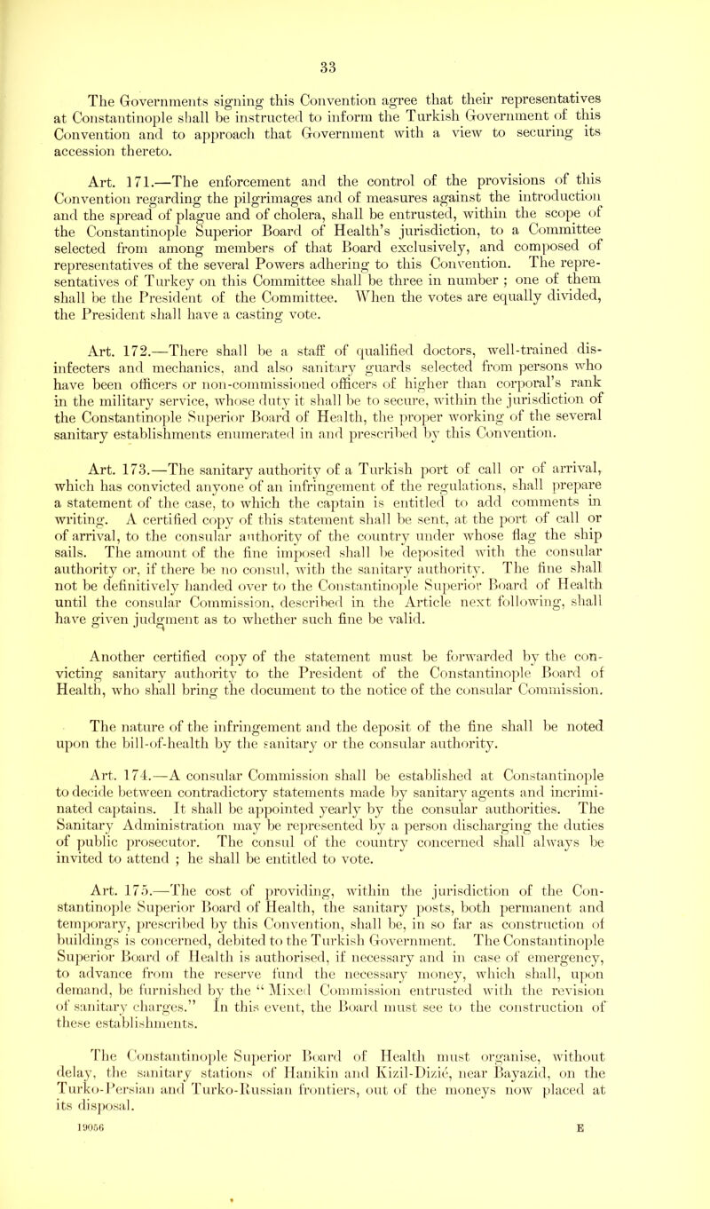 The Governments signing this Convention agree that their representatives at Constantinople shall be instructed to inform the Turkish Government of this Convention and to approach that Government with a view to securing its accession thereto. Art. 171.—The enforcement and the control of the provisions of this Convention regarding the pilgrimages and of measures against the introduction and the spread of plague and of cholera, shall be entrusted, within the scope of the Constantinople Superior Board of Health’s jurisdiction, to a Committee selected from among members of that Board exclusively, and composed of representatives of the several Powers adhering to this Convention. The repre- sentatives of Turkey on this Committee shall be three in number ; one of them shall be the President of the Committee. When the votes are equally divided, the President shall have a casting vote. Art. 172.—There shall be a staff of qualified doctors, well-trained dis- infecters and mechanics, and also sanitary guards selected from persons who have been officers or non-commissioned officers of higher than corporal’s rank in the military service, whose duty it shall be to secure, within the jurisdiction of the Constantinople Superior Board of Health, the proper working of the several sanitary establishments enumerated in and prescribed by this Convention. Art. 173.—The sanitary authority of a Turkish port of call or of arrival, which has convicted anyone of an infringement of the regulations, shall prepare a statement of the case, to which the captain is entitled to add comments in writing. A certified copy of this statement shall be sent, at the port of call or of arrival, to the consular authority of the country under whose flag the ship sails. The amount of the fine imposed shall be deposited with the consular authority or, if there be no consul, with the sanitary authority. The fine shall not be definitively handed over to the Constantinople Superior Board of Health until the consular Commission, described in the Article next following, shall have given judgment as to whether such fine be valid. Another certified copy of the statement must be forwarded by the con- victing sanitary authority to the President of the Constantinople Board of Health, who shall bring the document to the notice of the consular Commission. The nature of the infringement and the deposit of the fine shall be noted upon the bill-of-health by the sanitary or the consular authority. Art. 174.—A consular Commission shall be established at Constantinople to decide between contradictory statements made by sanitary agents and incrimi- nated captains. It shall be appointed yearly by the consular authorities. The Sanitary Administration may be represented by a person discharging the duties of public prosecutor. The consul of the country concerned shall always be invited to attend ; he shall be entitled to vote. Art. 175.—The cost of providing, within the jurisdiction of the Con- stantinople Superior Board of Health, the sanitary posts, both permanent and temporary, prescribed by this Convention, shall be, in so far as construction of buildings is concerned, debited to the Turkish Government. The Constantinople Superior Board of Health is authorised, if necessary and in case of emergency, to advance from the reserve fund the necessary money, which shall, upon demand, be furnished by the “ Mixed Commission entrusted with the revision of sanitary charges.” In this event, the Board must see to the construction of these establishments. The Constantinople Superior Board of Health must organise, without delay, the sanitary stations of Hanikin and Kizil-Dizie, near Bayazid, on the Turko-Persian and Turko-Russian frontiers, out of the moneys now placed at its disposal. 19066 E