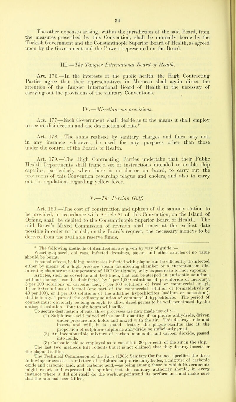 The other expenses arising, within the jurisdiction of the said Board, from the measures prescribed by this Convention, shall be mutually borne by the Turkish Government and the Constantinople Superior Board of Health, as agreed upon by the Government and the Powers represented on the Board. III.— The Tangier International Board of Health. Art. 176.—In the interests of the public health, the High Contracting Parties agree that their representatives in Morocco shall again direct the attention of the Tangier International Board of Health to the necessity of carrying out the provisions of the sanitary Conventions. IV.—Miscellaneous provisions. Act. 177—Each Government shall decide as to the means it shall employ to secure disinfection and the destruction of rats.* Art. 178.— The sums realised by sanitary charges and fines may not, in any instance whatever, be used for any purposes other than those under the control of the Boards of Health. Art. 179.—The High Contracting Parties undertake that their Public Health Departments shall frame a set of instructions intended to enable ship captains, particularly when there is no doctor on board, to carry out the provisions of this Convention regarding plague and cholera, and also to carry out tie regulations regarding yellow fever. V.— The Persian Gulf. Art. 180.—The cost of construction and upkeep of the sanitary station to be provided, in accordance with Article 81 of this Convention, on the Island of Ormuz, shall be debited to the Constantinople Superior Board of Health. The said Board’s Mixed Commission of revision shall meet at the earliest date possible in order to furnish, on the Board’s request, the necessary moneys to be derived from the available reserve funds. * The following methods of disinfection are given by way of guide :— Wearing-apparel, old rags, infected dressings, papers and other articles of no value should be burnt. Personal effects, bedding, mattresses infected with plague can be efficiently disinfected either by means of a high-pressure steam disinfecting chamber or a current-steam dis- infecting chamber at a temperature of 100° Centigrade, or by exposure to formol vapours. Articles, such as coverlets and bed-linen, that can he steeped in antiseptic solutions without damage, can be disinfected by 1 per 1,000 solutions of perchloride of mercury, 3 per 100 solutions of carbolic acid, 3 uer 100 solutions of lysol or commercial cresyl, 1 per 100 solutions of formol (one part of the commercial solution of formaldehyde at 40 per 100), or 1 per 100 solutions of the alkaline hypochlorites (sodium or potassium), that is to say, 1 part of the ordinary solution of commercial hypochlorite. The period of contact must obviously be long enough to allow dried germs to be well penetrated by the antiseptic solution : four to six hours will suffice. To secure destruction of rats, three processes are now made use of :— (1) Sulphurous acid mixed with a small quantity of sulphuric anhydride, driven under pressure into holds and mixed with the air. This destroys rats and insects and will, it is stated, destroy the plague-bacillus also if the proportion of sulphuro-sulphuric anhydride be sufficiently great. (2) An incombustible mixture of carbon monoxide and carbon dioxide, passed into holds. (3) Carbonic acid so employed as to constitute 30 per cent, of the air in the ship. The last two methods kill rodents but it is not claimed that they destroy insects or the plague-bacillus. The Technical Commission of the Paris (1903) Sanitary Conference specified the three following processses—a mixture of sulphuro-sulphuric anhydrides, a mixture of carbonic oxide and carbonic acid, and carbonic acid,—as being among those to which Governments might resort, and expressed the opinion that the sanitary authority should, in every instance where it did not itself do the work, superintend its performance and make sure that the rats had been killed.