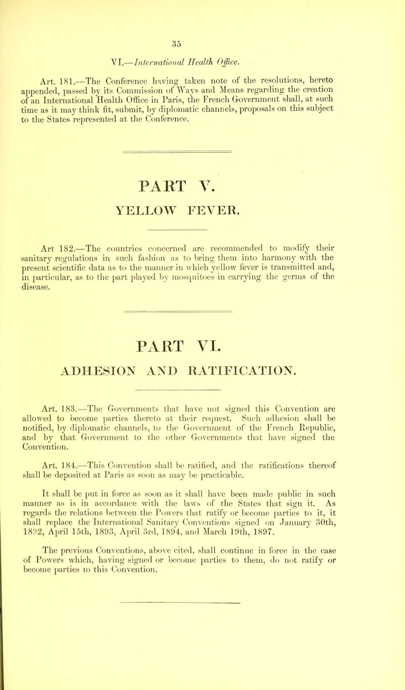 VI.—International Health Office. Art. 181.—The Conference having taken note of the resolutions, hereto appended, passed by its Commission of Ways and Means regarding the creation of an International Health Office in Paris, the French Government shall, at such time as it may think fit, submit, by diplomatic channels, proposals on this subject to the States represented at the Conference. PART V. YELLOW FEVER. Art 182.—The countries concerned are recommended to modify their sanitary regulations in such fashion as to bring them into harmony with the present scientific data as to the manner in which yellow fever is transmitted and, in particular, as to the part played by mosquitoes in carrying the germs of the disease. PART VI. ADHESION AND RATIFICATION. Art. 183.—The Governments that have not signed this Convention are allowed to become parties thereto at their request. Such adhesion shall be notified, by diplomatic channels, to the Government of the French Republic, and by that Government to the other Governments that have signed the Convention. Art. 184.—This Convention shall be ratified, and the ratifications thereof shall be deposited at Paris as soon as may be practicable. It shall be put in force as soon as it shall have been made public in such manner as is in accordance with the laws of the States that sign it. As regards the relations between the Powers that ratify or become parties to it, it shall replace the International Sanitary Conventions signed on January 30th, 1892, April 15th, 1893, April 3rd, 1894, and March 19th, 1897. The previous Conventions, above cited, shall continue in force in the case of Powers which, having signed or become parties to them, do not ratify or become parties io this Convention.