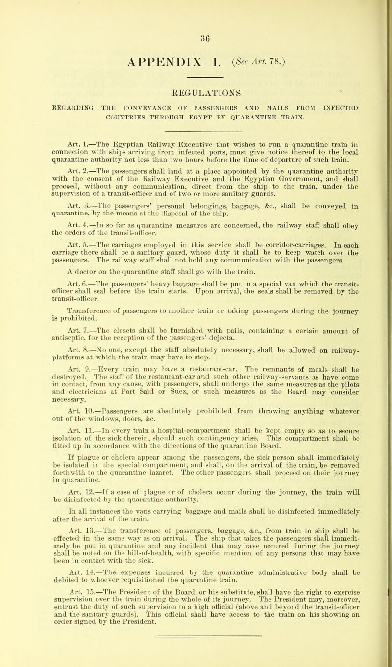 APPENDIX I. (See Art. 78.) REGULATIONS REGARDING THE CONVEYANCE OF PASSENGERS AND MAILS FROM INFECTED COUNTRIES THROUGH EGYPT BY QUARANTINE TRAIN. Art. 1.—The Egyptian Railway Executive that wishes to run a quarantine train in connection with ships arriving from infected ports, must give notice thereof to the local quarantine authority not less than two hours before the time of departure of such train. Art. 2.—The passengers shall land at a place appointed by the quarantine authority with the consent of the Railway Executive and the Egyptian Government, and shall proceed, without any communication, direct from the ship to the train, under the supervision of a transit-officer and of two or more sanitary guards. Art. 3.—The passengers’ personal belongings, baggage, &c., shall be conveyed in quarantine, by the means at the disposal of the ship. Art. 4.—In so far as quarantine measures are concerned, the railway staff shall obey the orders of the transit-officer. Art. 5.—The carriages employed in this service shall be corridor-carriages. In each carriage there shall be a sanitary guard, whose duty it shall be to keep watch over the passengers. The railway staff shall not hold any communication with the passengers. A doctor on the quarantine staff shall go with the train. Art. 6.—The passengers’ heavy baggage shall be put in a special van which the transit- officer shall seal before the train starts. Upon arrival, the seals shall be removed by the transit-officer. Transference of passengers to another train or taking passengers during the journey is prohibited. Art. 7.—The closets shall be furnished with pails, containing a certain amount of antiseptic, for the reception of the passengers’ dejecta. Art. 8.—No one, except the staff absolutely necessary, shall be allowed on railway- platforms at which the train may have to stop. Art. 9.—Every train may have a restaurant-car. The remnants of meals shall be destroyed. The staff of the restaurant-car and such other railway-servants as have come in contact, from any cause, with passengers, shall undergo the same measures as the pilots and electricians at Port Said or Suez, or such measures as the Board may consider necessary. Art. 10.—Passengers are absolutely prohibited from throwing anything whatever out of the windows, doors, &c. Art. 11.—In every train a hospital-compartment shall be kept empty so as to secure isolation of the sick therein, should such contingency arise. This compartment shall be fitted up in accordance with the directions of the quarantine Board. If plague or cholera appear among the passengers, the sick person shall immediately be isolated in the special compartment, and shall, on the arrival of the train, be removed forthwith to the quarantine lazaret. The other passengers shall proceed on their journey in quarantine. Art. 12.—If a case of plague or of cholera occur during the journey, the train will be disinfected by the quarantine authority. In all instances the vans carrying baggage and mails shall be disinfected immediately after the arrival of the train. Art. 13.—The transference of passengers, baggage, &c., from train to ship shall be effected in the same way as on arrival. The ship that takes the passengers shall immedi- ately be put in quarantine and any incident that may have occured during the journey shall be noted on the bill-of-health, with specific mention of any persons that may have been in contact with the sick. Art. 14.—The expenses incurred by the quarantine administrative body shall be debited to whoever requisitioned the quarantine train. Art. 15.—The President of the Board, or his substitute, shall have the right to exercise supervision over the train during the whole of its journey. The President may, moreover, entrust the duty of such supervision to a high official (above and beyond the transit-officer and the sanitary guards). This official shall have access to the train on his showing an order signed by the President.