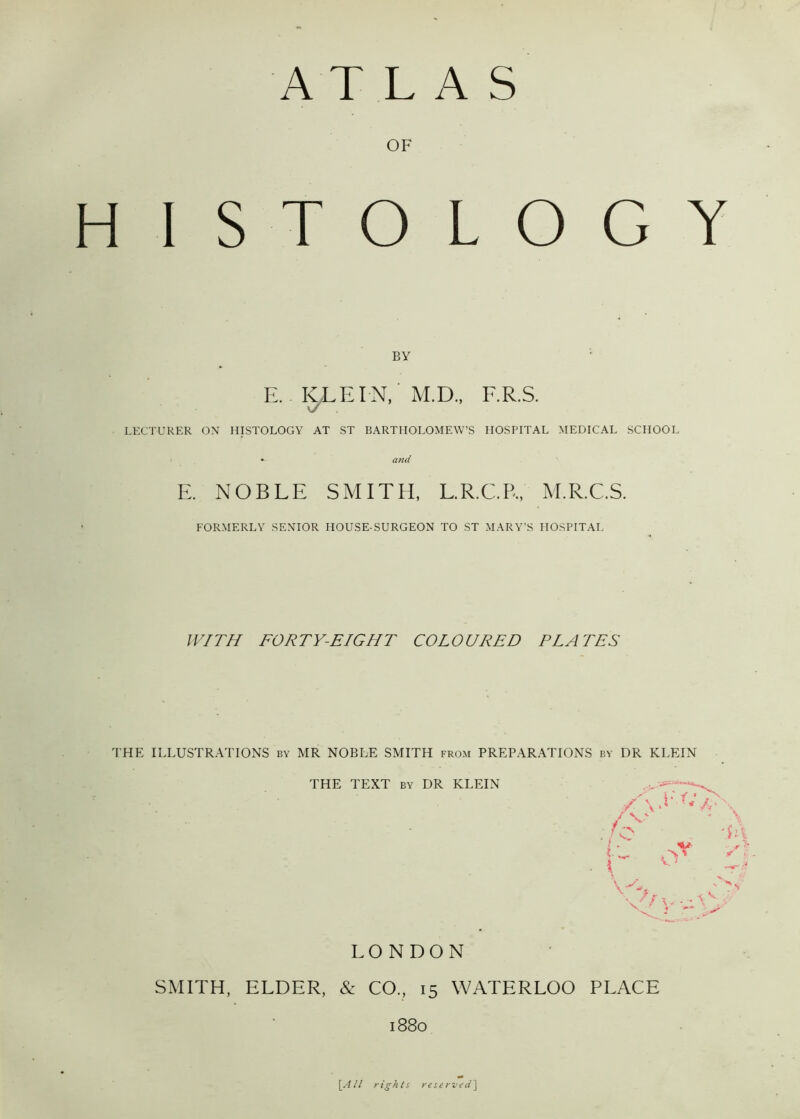 OF H ISTOLOGY BY E. KLEIN, M.D., F.R.S. vZ LECTURER ON HISTOLOGY AT ST BARTHOLOMEW’S HOSPITAL MEDICAL SCHOOL * and E. NOBLE SMITH, L.R.C.P,, M.R.C.S. FORMERLY SENIOR HOUSE-SURGEON TO ST MARY’S HOSPITAL WITH FORTY-EIGHT COLOURED PLATES THE ILLUSTRATIONS by MR NOBLE SMITH from PREPARATIONS by DR KLEIN THE TEXT by DR KLEIN \ \ \ / \S L /G\ / V' - A • El O' A \, . \ LONDON SMITH, ELDER, & CO., 15 WATERLOO PLACE 1880 \All rights reserved]