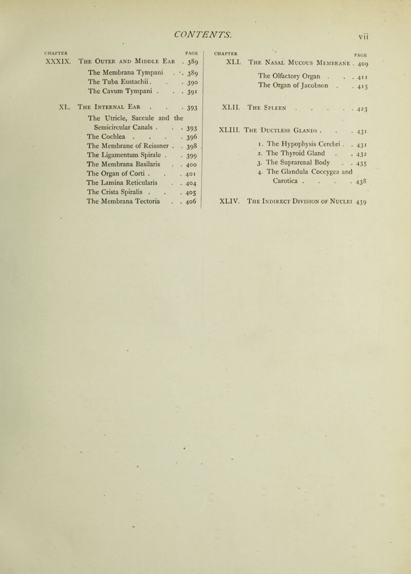 CHAPTER PAGE XXXIX. The Outer and Middle Ear . 389 The Membrana Tympani . -. 389 The Tuba Eustachii. . . 390 The Cavum Tympani . . . 391 XL. The Internal Ear . . . 393 The Utricle, Saccule and the Semicircular Canals . . . 393 The Cochlea .... 396 The Membrane of Reissner . . 398 . The Ligamentum Spirale . . 399 The Membrana Basilaris . . 400 The Organ of Corti . . .401 The Lamina Reticularis . . 404 The Crista Spiralis . . . 405 The Membrana Tectoria . . 406 vii CHAPTER • PAGE XLI. The Nasal Mucous Membrane . 409 The Olfactory Organ . . .411 The Organ of Jacobson . . 415 XLII. The Spleen 42-? XLIII. The Ductless Glands . . .431 1. The Hypophysis Cerebri . .431 2. The Thyroid Gland . . 432 3. The Suprarenal Body . . 435 4. The Glandula Coccygea and Carotica .... 438 XL1V. The Indirect Division of Nuclei 439