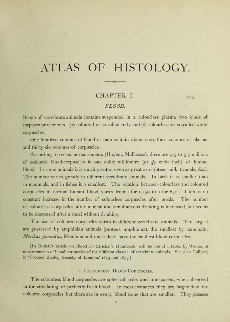 ATLAS OF HISTOLOGY. CHAPTER I. BLOOD, Blood of vertebrate animals contains suspended in a colourless plasma two kinds of corpuscular elements : (a) coloured or so-called red ; and (<5) colourless or so-called white corpuscles. One hundred volumes of blood of man contain about sixty-four volumes of plasma and thirty-six volumes of corpuscles. According to recent measurements (Hayem, Mallassez), there are 4^5 to 5*5 millions of coloured blood-corpuscles in one cubic millimetre (or 2\ cubic inch) of human blood. In seme animals it is much greater, even as great as eighteen mill, (camels, &c.). The number varies greatly in different vertebrate animals. In birds it is smaller than in mammals, and in fishes it is smallest. The relation between colourless and coloured corpuscles in normal human blood varies from 1 for 1,250 to 1 for 650. There is no constant increase in the number of colourless corpuscles after meals. The number of colourless corpuscles after a meal and simultaneous drinking is increased, but seems to be decreased after a meal without drinking. The size of coloured corpuscles varies in different vertebrate animals. The largest are possessed by amphibian animals (proteus, amphiuma), the smallest by mammals : Moschus javanicus, Meminna and musk-deer, have the smallest blood corpuscles. [In Rollett’s article on Blood in ‘Strieker’s Handbook ’ will be found a table, by Welker, of measurements of blood-corpuscles of the different classes of vertebrate animals. See also Gulliver, in ‘Proceed. Zoolog. Society of London,’ 1874 and 1875.] i. Colourless Blood-Corpuscles. The colourless blood-corpuscles are spherical, pale, and transparent, when observed in the circulating or perfectly fresh blood. In most instances they are larger than the coloured corpuscles, but there are in every blood some that are smaller. They possess B