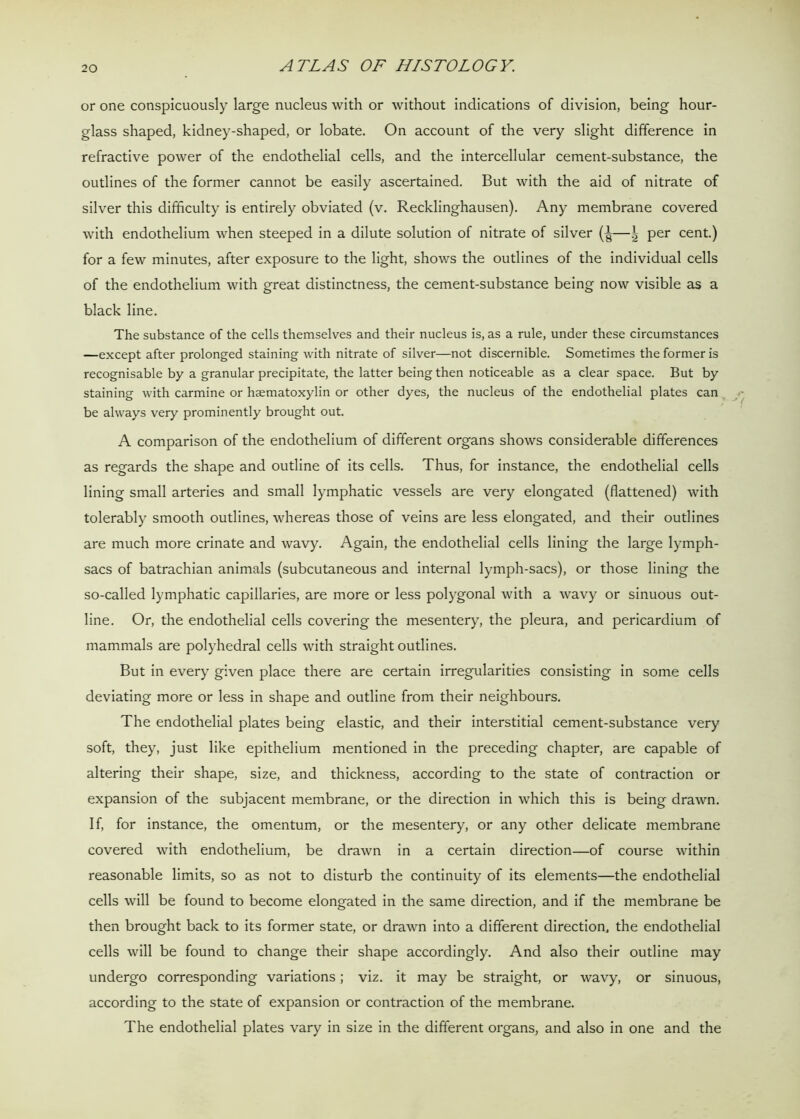 or one conspicuously large nucleus with or without indications of division, being hour- glass shaped, kidney-shaped, or lobate. On account of the very slight difference in refractive power of the endothelial cells, and the intercellular cement-substance, the outlines of the former cannot be easily ascertained. But with the aid of nitrate of silver this difficulty is entirely obviated (v. Recklinghausen). Any membrane covered with endothelium when steeped in a dilute solution of nitrate of silver per cent.) for a few minutes, after exposure to the light, shows the outlines of the individual cells of the endothelium with great distinctness, the cement-substance being now visible as a black line. The substance of the cells themselves and their nucleus is, as a rule, under these circumstances —except after prolonged staining with nitrate of silver—not discernible. Sometimes the former is recognisable by a granular precipitate, the latter being then noticeable as a clear space. But by staining with carmine or hsematoxylin or other dyes, the nucleus of the endothelial plates can be always very prominently brought out. A comparison of the endothelium of different organs shows considerable differences as regards the shape and outline of its cells. Thus, for instance, the endothelial cells lining small arteries and small lymphatic vessels are very elongated (flattened) with tolerably smooth outlines, whereas those of veins are less elongated, and their outlines are much more crinate and wavy. Again, the endothelial cells lining the large lymph- sacs of batrachian animals (subcutaneous and internal lymph-sacs), or those lining the so-called lymphatic capillaries, are more or less polygonal with a wavy or sinuous out- line. Or, the endothelial cells covering the mesentery, the pleura, and pericardium of mammals are polyhedral cells with straight outlines. But in every given place there are certain irregularities consisting in some cells deviating more or less in shape and outline from their neighbours. The endothelial plates being elastic, and their interstitial cement-substance very soft, they, just like epithelium mentioned in the preceding chapter, are capable of altering their shape, size, and thickness, according to the state of contraction or expansion of the subjacent membrane, or the direction in which this is being drawn. If, for instance, the omentum, or the mesentery, or any other delicate membrane covered with endothelium, be drawn in a certain direction—of course within reasonable limits, so as not to disturb the continuity of its elements—the endothelial cells will be found to become elongated in the same direction, and if the membrane be then brought back to its former state, or drawn into a different direction, the endothelial cells will be found to change their shape accordingly. And also their outline may undergo corresponding variations; viz. it may be straight, or wavy, or sinuous, according to the state of expansion or contraction of the membrane. The endothelial plates vary in size in the different organs, and also in one and the