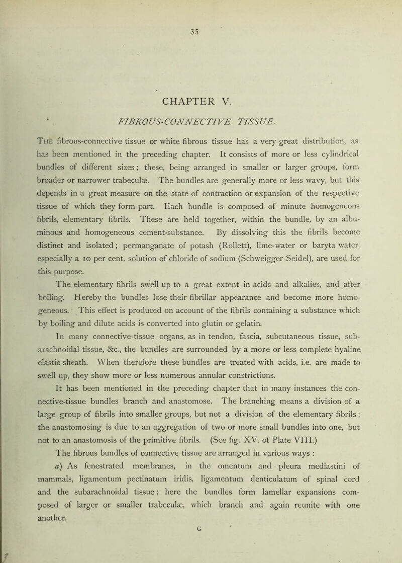 CHAPTER V. FIBROUS-CONNECTIVE TISSUE. The fibrous-connective tissue or white fibrous tissue has a very great distribution, as has been mentioned in the preceding chapter. It consists of more or less cylindrical bundles of different sizes; these, being arranged in smaller or larger groups, form broader or narrower trabeculae. The bundles are generally more or less wavy, but this depends in a great measure on the state of contraction or expansion of the respective tissue of which they form part. Each bundle is composed of minute homogeneous fibrils, elementary fibrils. These are held together, within the bundle, by an albu- minous and homogeneous cement-substance. By dissolving this the fibrils become distinct and isolated; permanganate of potash (Rollett), lime-water or baryta water, especially a 10 per cent, solution of chloride of sodium (Schweigger-Seidel), are used for this purpose. The elementary fibrils swell up to a great extent in acids and alkalies, and after boiling. Hereby the bundles lose their fibrillar appearance and become more homo- geneous. This effect is produced on account of the fibrils containing a substance which by boiling and dilute acids is converted into glutin or gelatin. In many connective-tissue organs, as in tendon, fascia, subcutaneous tissue, sub- arachnoidal tissue, &c., the bundles are surrounded by a more or less complete hyaline elastic sheath. When therefore these bundles are treated with acids, i.e. are made to swell up, they show more or less numerous annular constrictions. It has been mentioned in the preceding chapter that in many instances the con- nective-tissue bundles branch and anastomose. The branching means a division of a large group of fibrils into smaller groups, but not a division of the elementary fibrils; the anastomosing is due to an aggregation of two or more small bundles into one, but not to an anastomosis of the primitive fibrils. (See fig. XV. of Plate VIII.) The fibrous bundles of connective tissue are arranged in various ways : a) As fenestrated membranes, in the omentum and pleura mediastini of mammals, ligamentum pectinatum iridis, ligamentum denticulatum of spinal cord and the subarachnoidal tissue ; here the bundles form lamellar expansions com- posed of larger or smaller trabeculae, which branch and again reunite with one another. G