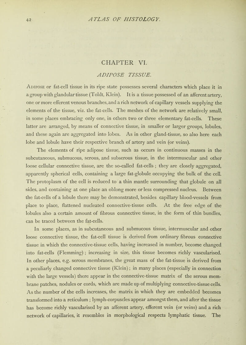 CHAPTER VI. ADIPOSE TISSUE. Adipose or fat-cell tissue in its ripe state possesses several characters which place it in a group with glandular tissue (Toldt, Klein). It is a tissue possessed of an afferent artery, one or more efferent venous branches, and a rich network of capillary vessels supplying the elements of the tissue, viz. the fat-cells. The meshes of the network are relatively small, in some places embracing only one, in others two or three elementary fat-cells. These latter are arranged, by means of connective tissue, in smaller or larger groups, lobules, and these again are aggregated into lobes. As in other gland-tissue, so also here each lobe and lobule have their respective branch of artery and vein (or veins). The elements of ripe adipose tissue, such as occurs in continuous masses in the subcutaneous, submucous, serous, and subserous tissue, in the intermuscular and other loose cellular connective tissue, are the so-called fat-cells ; they are closely aggregated, apparently spherical cells, containing a large fat-globule occupying the bulk of the cell. The protoplasm of the cell is reduced to a thin mantle surrounding that globule on all sides, and containing at one place an oblong more or less compressed nucleus. Between the fat-cells of a lobule there may be demonstrated, besides capillary blood-vessels from place to place, flattened nucleated connective-tissue cells. At the free edge of the lobules also a certain amount of fibrous connective tissue, in the form of thin bundles, can be traced between the fat-cells. In some places, as in subcutaneous and submucous tissue, intermuscular and other loose connective tissue, the fat-cell tissue is derived from ordinary fibrous connective tissue in which the connective-tissue cells, having increased in number, become changed into fat-cells (Flemming) ; increasing in size, this tissue becomes richly vascularised. In other places, e.g. serous membranes, the great mass of the fat-tissue is derived from a peculiarly changed connective tissue (Klein); in many places (especially in connection with the large vessels) there appear in the connective-tissue matrix of the serous mem- brane patches, nodules or cords, which are made up of multiplying connective-tissue cells. As the number of the cells increases, the matrix in which they are embedded becomes transformed into a reticulum ; lymph-corpuscles appear amongst them, and after the tissue has become richly vascularised by an afferent artery, efferent vein (or veins) and a rich network of capillaries, it resembles in morphological respects lymphatic tissue. The