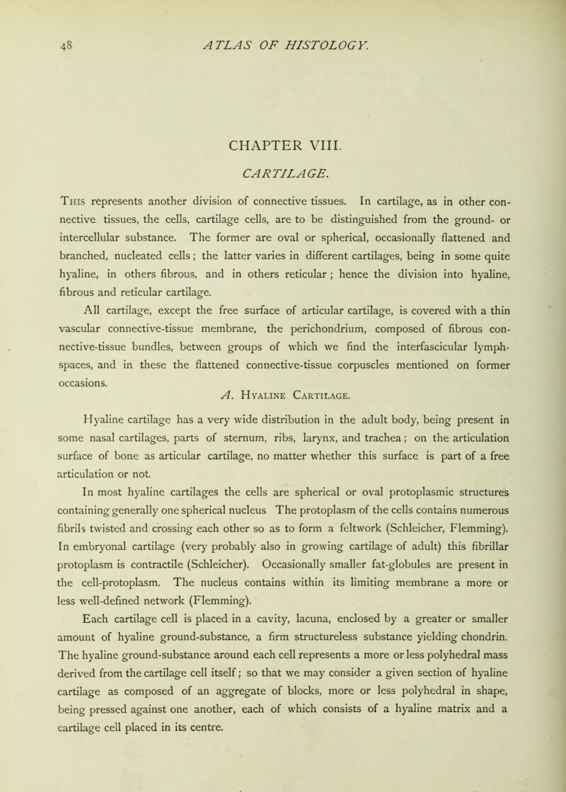 CHAPTER VIII. CARTILAGE. This represents another division of connective tissues. In cartilage, as in other con- nective tissues, the cells, cartilage cells, are to be distinguished from the ground- or intercellular substance. The former are oval or spherical, occasionally flattened and branched, nucleated cells; the latter varies in different cartilages, being in some quite hyaline, in others fibrous, and in others reticular ; hence the division into hyaline, fibrous and reticular cartilage. All cartilage, except the free surface of articular cartilage, is covered with a thin vascular connective-tissue membrane, the perichondrium, composed of fibrous con- nective-tissue bundles, between groups of which we find the interfascicular lymph- spaces, and in these the flattened connective-tissue corpuscles mentioned on former occasions. A. Hyaline Cartilage. Hyaline cartilage has a very wide distribution in the adult body, being present in some nasal cartilages, parts of sternum, ribs, larynx, and trachea; on the articulation surface of bone as articular cartilage, no matter whether this surface is part of a free articulation or not. In most hyaline cartilages the cells are spherical or oval protoplasmic structures containing generally one spherical nucleus The protoplasm of the cells contains numerous fibrils twisted and crossing each other so as to form a feltwork (Schleicher, Flemming). In embryonal cartilage (very probably also in growing cartilage of adult) this fibrillar protoplasm is contractile (Schleicher). Occasionally smaller fat-globules are present in the cell-protoplasm. The nucleus contains within its limiting membrane a more or less well-defined network (Flemming). Each cartilage cell is placed in a cavity, lacuna, enclosed by a greater or smaller amount of hyaline ground-substance, a firm structureless substance yielding chondrin. The hyaline ground-substance around each cell represents a more or less polyhedral mass derived from the cartilage cell itself; so that we may consider a given section of hyaline cartilage as composed of an aggregate of blocks, more or less polyhedral in shape, being pressed against one another, each of which consists of a hyaline matrix and a cartilage cell placed in its centre.