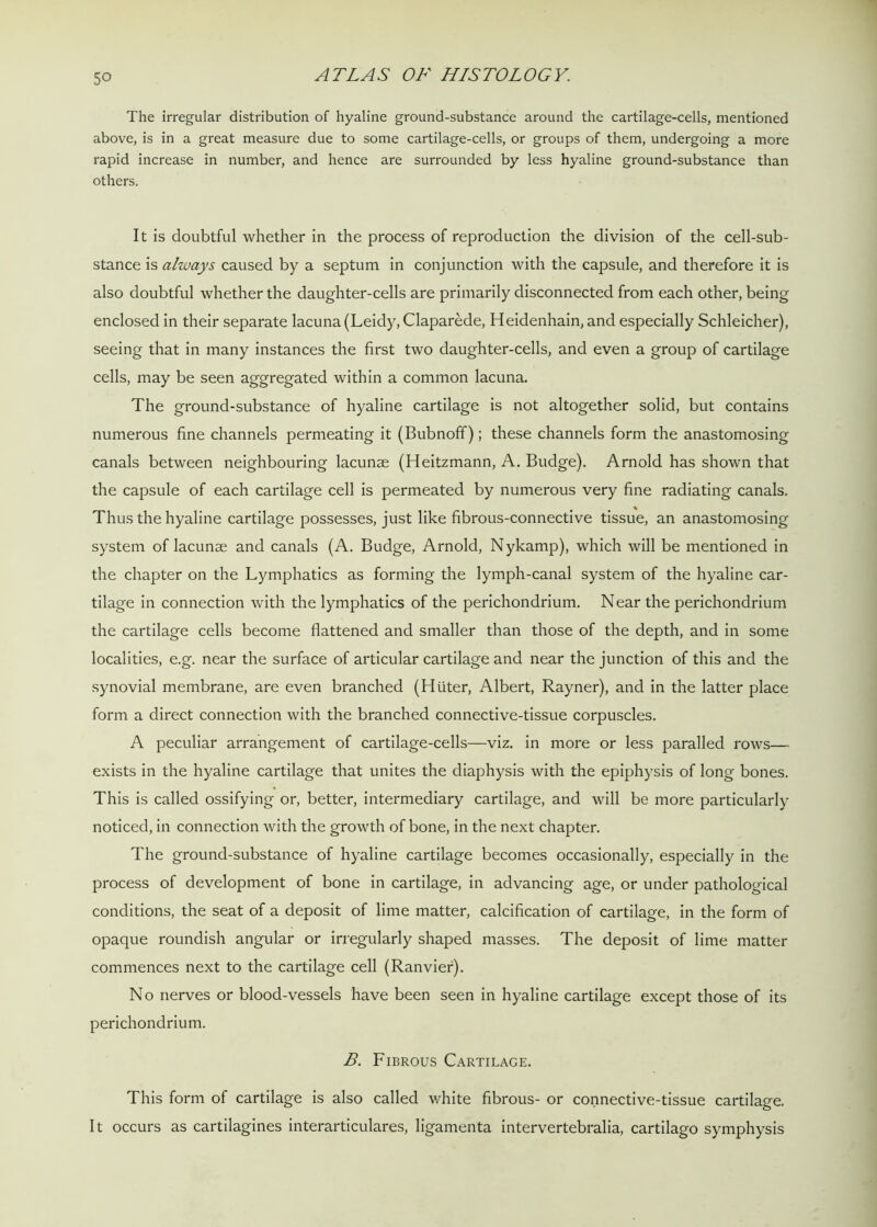 The irregular distribution of hyaline ground-substance around the cartilage-cells, mentioned above, is in a great measure due to some cartilage-cells, or groups of them, undergoing a more rapid increase in number, and hence are surrounded by less hyaline ground-substance than others. It is doubtful whether in the process of reproduction the division of the cell-sub- stance is always caused by a septum in conjunction with the capsule, and therefore it is also doubtful whether the daughter-cells are primarily disconnected from each other, being enclosed in their separate lacuna (Leidy, Claparede, Heidenhain, and especially Schleicher), seeing that in many instances the first two daughter-cells, and even a group of cartilage cells, may be seen aggregated within a common lacuna. The ground-substance of hyaline cartilage is not altogether solid, but contains numerous fine channels permeating it (Bubnoff); these channels form the anastomosing canals between neighbouring lacunae (Heitzmann, A. Budge). Arnold has shown that the capsule of each cartilage cell is permeated by numerous very fine radiating canals. Thus the hyaline cartilage possesses, just like fibrous-connective tissue, an anastomosing system of lacunae and canals (A. Budge, Arnold, Nykamp), which will be mentioned in the chapter on the Lymphatics as forming the lymph-canal system of the hyaline car- tilage in connection with the lymphatics of the perichondrium. Near the perichondrium the cartilage cells become flattened and smaller than those of the depth, and in some localities, e.g. near the surface of articular cartilage and near the junction of this and the synovial membrane, are even branched (Hiiter, Albert, Rayner), and in the latter place form a direct connection with the branched connective-tissue corpuscles. A peculiar arrangement of cartilage-cells—viz. in more or less paralled rows— exists in the hyaline cartilage that unites the diaphysis with the epiphysis of long bones. This is called ossifying or, better, intermediary cartilage, and will be more particular!)- noticed, in connection with the growth of bone, in the next chapter. The ground-substance of hyaline cartilage becomes occasionally, especially in the process of development of bone in cartilage, in advancing age, or under pathological conditions, the seat of a deposit of lime matter, calcification of cartilage, in the form of opaque roundish angular or irregularly shaped masses. The deposit of lime matter commences next to the cartilage cell (Ranvier). No nerves or blood-vessels have been seen in hyaline cartilage except those of its perichondrium. B. Fibrous Cartilage. This form of cartilage is also called white fibrous- or connective-tissue cartilage. It occurs as cartilagines interarticulares, ligamenta intervertebralia, cartilago symphysis