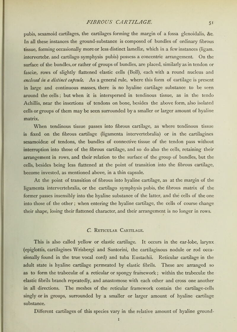 FIBROUS CARTILAGE. pubis, sesamoid cartilages, the cartilages forming the margin of a fossa glenoidalis, &c. In all these instances the ground-substance is composed of bundles of ordinary fibrous tissue, forming occasionally more or less distinct lamellae, which in a few instances (ligam. intervertebr. and cartilago symphysis pubis) possess a concentric arrangement. On the surface of the bundles, or rather of groups of bundles, are placed, similarly as in tendon or fasciae, rows of slightly flattened elastic cells (Boll), each with a round nucleus and enclosed in a distinct capsule. As a general rule, where this form of cartilage is present in large and continuous masses, there is no hyaline cartilage substance to be seen around the cells; but when it is interspersed in tendinous tissue, as in the tendo Achillis, near the insertions of tendons on bone, besides the above form, also isolated cells or groups of them may be seen surrounded by a smaller or larger amount of hyaline matrix. When tendinous tissue passes into fibrous cartilage, as where tendinous tissue is fixed on the fibrous cartilage (ligamenta intervertebralia) or in the cartilagines sesamoideae of tendons, the bundles of connective tissue of the tendon pass without interruption into those of the fibrous cartilage, and so do also the cells, retaining their arrangement in rows, and their relation to the surface of the group of bundles, but the cells, besides being less flattened at the point of transition into the fibrous cartilage, become invested, as mentioned above, in a thin capsule. At the point of transition of fibrous into hyaline cartilage, as at the margin of the ligamenta intervertebralia, or the cartilago symphysis pubis, the fibrous matrix of the former passes insensibly into the hyaline substance of the latter, and the cells of the one into those of the other ; when entering the hyaline cartilage, the cells of course change their shape, losing their flattened character, and their arrangement is no longer in rows. C. Reticular Cartilage. This is also called yellow or elastic cartilage. It occurs in the ear-lobe, larynx (epiglottis, cartilagines Wrisbergi and Santorini, the cartilaginous nodule or rod occa- sionally found in the true vocal cord) and tuba Eustachii. Reticular cartilage in the adult state is hyaline cartilage permeated by elastic fibrils. These are arranged so as to form the trabeculae of a reticular or spongy frafnework; within the trabeculae the elastic fibrils branch repeatedly, and anastomose with each other and cross one another in all directions. The meshes of the reticular framework contain the cartilage-cells singly or in groups, surrounded by a smaller or larger amount of hyaline cartilage substance. Different cartilages of this species vary in the relative amount of hyaline ground- I