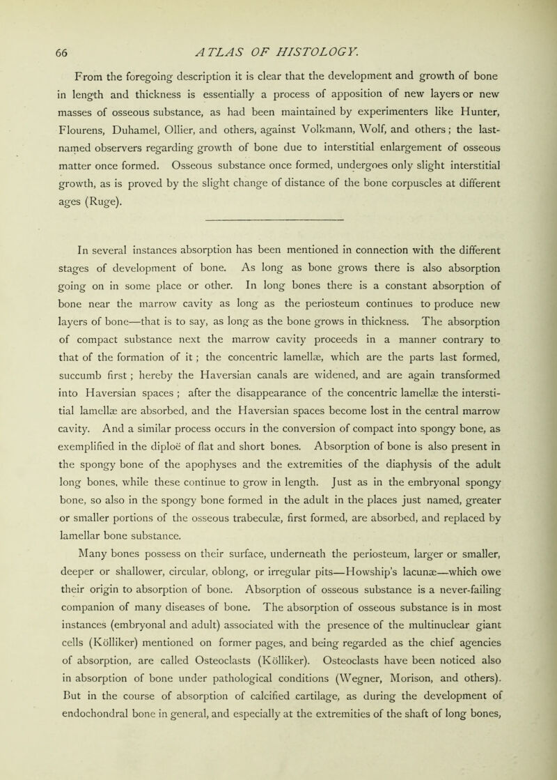 From the foregoing description it is clear that the development and growth of bone in length and thickness is essentially a process of apposition of new layers or new masses of osseous substance, as had been maintained by experimenters like Hunter, Flourens, Duhamel, Ollier, and others, against Volkmann, Wolf, and others; the last- named observers regarding growth of bone due to interstitial enlargement of osseous matter once formed. Osseous substance once formed, undergoes only slight interstitial growth, as is proved by the slight change of distance of the bone corpuscles at different ages (Ruge). In several instances absorption has been mentioned in connection with the different stages of development of bone. As long as bone grows there is also absorption going on in some place or other. In long bones there is a constant absorption of bone near the marrow cavity as long as the periosteum continues to produce new layers of bone—that is to say, as long as the bone grows in thickness. The absorption of compact substance next the marrow cavity proceeds in a manner contrary to that of the formation of it; the concentric lamellae, which are the parts last formed, succumb first ; hereby the Haversian canals are widened, and are again transformed into Haversian spaces ; after the disappearance of the concentric lamellae the intersti- tial lamellae are absorbed, and the Haversian spaces become lost in the central marrow cavity. And a similar process occurs in the conversion of compact into spongy bone, as exemplified in the diploe of flat and short bones. Absorption of bone is also present in the spongy bone of the apophyses and the extremities of the diaphysis of the adult long bones, while these continue to grow in length. Just as in the embryonal spongy bone, so also in the spongy bone formed in the adult in the places just named, greater or smaller portions of the osseous trabeculae, first formed, are absorbed, and replaced by lamellar bone substance. Many bones possess on their surface, underneath the periosteum, larger or smaller, deeper or shallower, circular, oblong, or irregular pits—Howship’s lacunae—which owe their origin to absorption of bone. Absorption of osseous substance is a never-failing companion of many diseases of bone. The absorption of osseous substance is in most instances (embryonal and adult) associated with the presence of the multinuclear giant cells (Kolliker) mentioned on former pages, and being regarded as the chief agencies of absorption, are called Osteoclasts (Kolliker). Osteoclasts have been noticed also in absorption of bone under pathological conditions (Wegner, Morison, and others). But in the course of absorption of calcified cartilage, as during the development of endochondral bone in general, and especially at the extremities of the shaft of long bones,