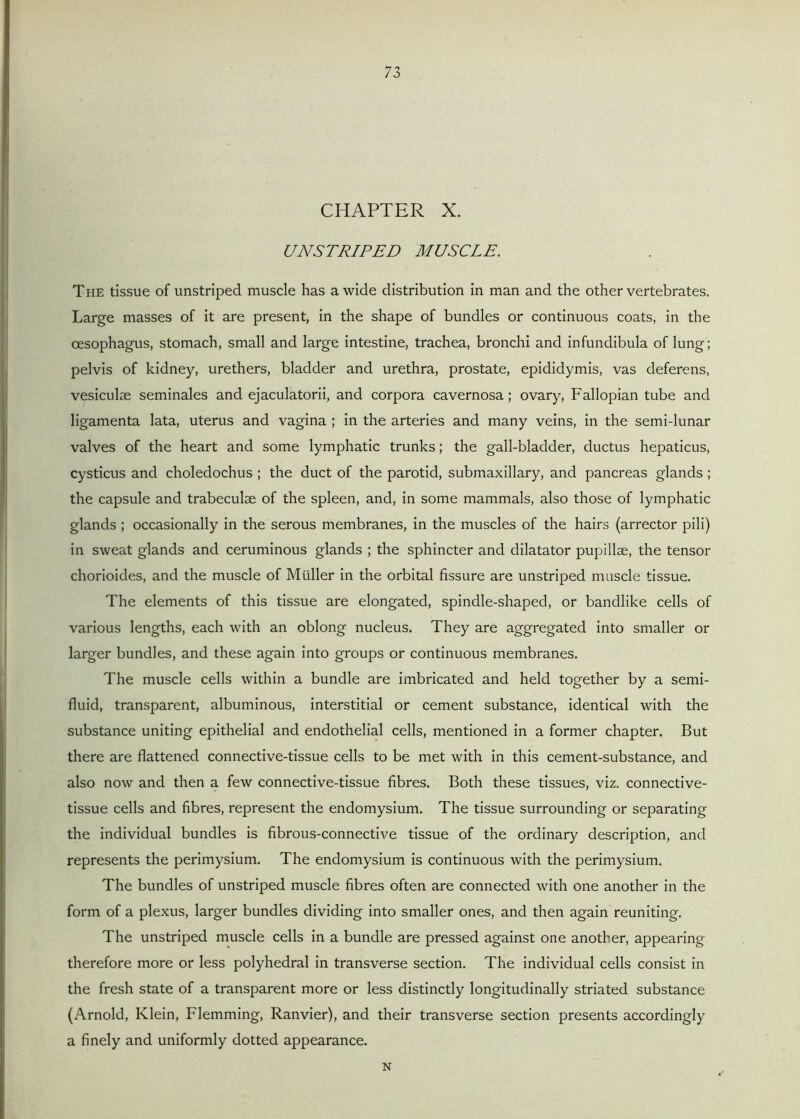 CHAPTER X. UNSTRIPED MUSCLE. The tissue of unstriped muscle has a wide distribution in man and the other vertebrates. Large masses of it are present, in the shape of bundles or continuous coats, in the oesophagus, stomach, small and large intestine, trachea, bronchi and infundibula of lung; pelvis of kidney, urethers, bladder and urethra, prostate, epididymis, vas deferens, vesiculse seminales and ejaculatorii, and corpora cavernosa; ovary, Fallopian tube and ligamenta lata, uterus and vagina ; in the arteries and many veins, in the semi-lunar valves of the heart and some lymphatic trunks; the gall-bladder, ductus hepaticus, cysticus and choledochus ; the duct of the parotid, submaxillary, and pancreas glands ; the capsule and trabeculae of the spleen, and, in some mammals, also those of lymphatic glands ; occasionally in the serous membranes, in the muscles of the hairs (arrector pili) in sweat glands and ceruminous glands ; the sphincter and dilatator pupillae, the tensor chorioides, and the muscle of Muller in the orbital fissure are unstriped muscle tissue. The elements of this tissue are elongated, spindle-shaped, or bandlike cells of various lengths, each with an oblong nucleus. They are aggregated into smaller or larger bundles, and these again into groups or continuous membranes. The muscle cells within a bundle are imbricated and held together by a semi- fluid, transparent, albuminous, interstitial or cement substance, identical with the substance uniting epithelial and endothelial cells, mentioned in a former chapter. But there are flattened connective-tissue cells to be met with in this cement-substance, and also now and then a few connective-tissue fibres. Both these tissues, viz. connective- tissue cells and fibres, represent the endomysium. The tissue surrounding or separating the individual bundles is fibrous-connective tissue of the ordinary description, and represents the perimysium. The endomysium is continuous with the perimysium. The bundles of unstriped muscle fibres often are connected with one another in the form of a plexus, larger bundles dividing into smaller ones, and then again reuniting. The unstriped muscle cells in a bundle are pressed against one another, appearing therefore more or less polyhedral in transverse section. The individual cells consist in the fresh state of a transparent more or less distinctly longitudinally striated substance (Arnold, Klein, Flemming, Ranvier), and their transverse section presents accordingly a finely and uniformly dotted appearance. N
