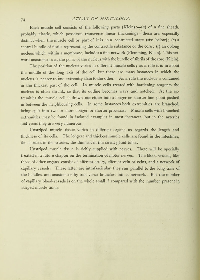 Each muscle cell consists of the following parts (Klein) :—(a) of a fine sheath, probably elastic, which possesses transverse linear thickenings—these are especially distinct when the muscle cell or part of it is in a contracted state (sfee below); (6) a central bundle of fibrils representing the contractile substance or the core ; (c) an oblong nucleus which, within a membrane, includes a fine network (Flemming, Klein). This net- work anastomoses at the poles of the nucleus with the bundle of fibrils of the core (Klein). The position of the nucleus varies in different muscle cells ; as a rule it is in about the middle of the long axis of the cell, but there are many instances in which the nucleus is nearer to one extremity than to the other. As a rule the nucleus is contained in the thickest part of the cell. In muscle cells treated with hardening reagents the nucleus is often shrunk, so that its outline becomes wavy and notched. At the ex- tremities the muscle cell is drawn out either into a longer or shorter fine point pushed in between the neighbouring cells. In some instances both extremities are branched, being split into two or more longer or shorter processes. Muscle cells with branched extremities may be found in isolated examples in most instances, but in the arteries and veins they are very numerous. Unstriped muscle tissue varies in different organs as regards the length and thickness of its cells. The longest and thickest muscle cells are found in the intestines, the shortest in the arteries, the thinnest in the sweat-gland tubes. Unstriped muscle tissue is richly supplied with nerves. These will be specially treated in a future chapter on the termination of motor nerves. The blood-vessels, like those of other organs, consist of afferent artery, efferent vein or veins, and a network of capillary vessels. These latter are intrafascicular, they run parallel to the long axis of the bundles, and anastomose by transverse branches into a network. But the number of capillary blood-vessels is on the whole small if compared with the number present in striped muscle tissue.