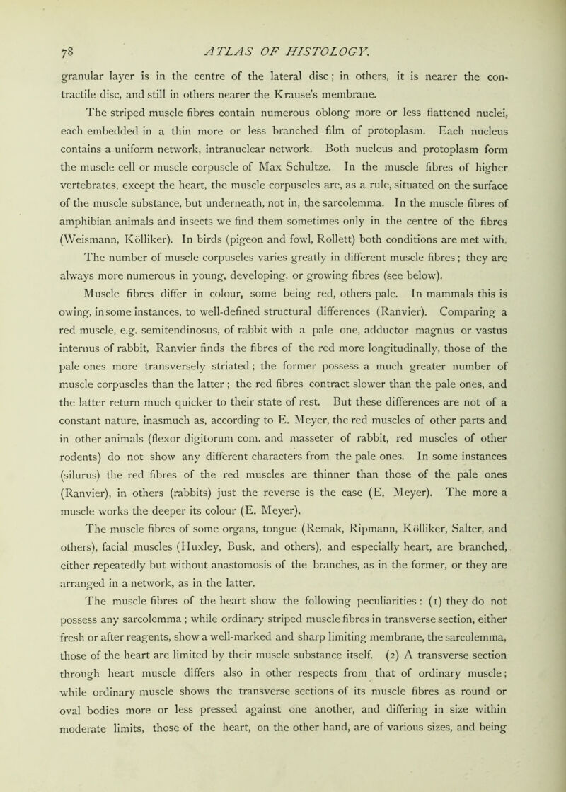 granular layer is in the centre of the lateral disc ; in others, it is nearer the con- tractile disc, and still in others nearer the Krause’s membrane. The striped muscle fibres contain numerous oblong more or less flattened nuclei, each embedded in a thin more or less branched film of protoplasm. Each nucleus contains a uniform network, intranuclear network. Both nucleus and protoplasm form the muscle cell or muscle corpuscle of Max Schultze. In the muscle fibres of higher vertebrates, except the heart, the muscle corpuscles are, as a rule, situated on the surface of the muscle substance, but underneath, not in, the sarcolemma. In the muscle fibres of amphibian animals and insects we find them sometimes only in the centre of the fibres (Weismann, Kolliker). In birds (pigeon and fowl, Rollett) both conditions are met with. The number of muscle corpuscles varies greatly in different muscle fibres ; they are always more numerous in young, developing, or growing fibres (see below). Muscle fibres differ in colour, some being red, others pale. In mammals this is owing, in some instances, to well-defined structural differences (Ranvier). Comparing a red muscle, e.g. semitendinosus, of rabbit with a pale one, adductor magnus or vastus interims of rabbit, Ranvier finds the fibres of the red more longitudinally, those of the pale ones more transversely striated ; the former possess a much greater number of muscle corpuscles than the latter; the red fibres contract slower than the pale ones, and the latter return much quicker to their state of rest. But these differences are not of a constant nature, inasmuch as, according to E. Meyer, the red muscles of other parts and in other animals (flexor digitorum com. and masseter of rabbit, red muscles of other rodents) do not show any different characters from the pale ones. In some instances (silurus) the red fibres of the red muscles are thinner than those of the pale ones (Ranvier), in others (rabbits) just the reverse is the case (E. Meyer). The more a muscle works the deeper its colour (E. Meyer). The muscle fibres of some organs, tongue (Remak, Ripmann, Kolliker, Salter, and others), facial muscles (Huxley, Busk, and others), and especially heart, are branched, either repeatedly but without anastomosis of the branches, as in the former, or they are arranged in a network, as in the latter. The muscle fibres of the heart show the following peculiarities: (i) they do not possess any sarcolemma ; while ordinary striped muscle fibres in transverse section, either fresh or after reagents, show a well-marked and sharp limiting membrane, the sarcolemma, those of the heart are limited by their muscle substance itself. (2) A transverse section through heart muscle differs also in other respects from that of ordinary muscle; while ordinary muscle shows the transverse sections of its muscle fibres as round or oval bodies more or less pressed against one another, and differing in size within moderate limits, those of the heart, on the other hand, are of various sizes, and being