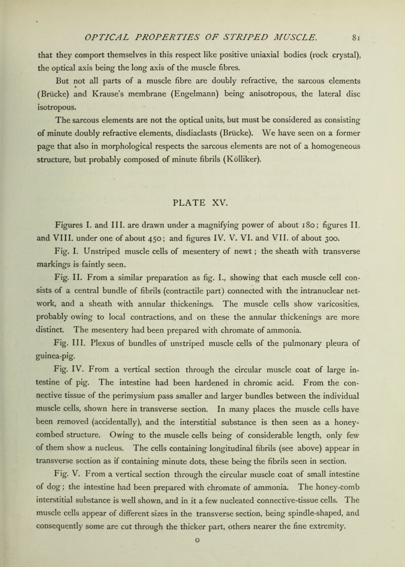 that they comport themselves in this respect like positive uniaxial bodies (rock crystal), the optical axis being the long axis of the muscle fibres. But not all parts of a muscle fibre are doubly refractive, the sarcous elements (Briicke) and Krause’s membrane (Engelmann) being anisotropous, the lateral disc isotropous. The sarcous elements are not the optical units, but must be considered as consisting of minute doubly refractive elements, disdiaclasts (Briicke). We have seen on a former page that also in morphological respects the sarcous elements are not of a homogeneous structure, but probably composed of minute fibrils (Kolliker). PLATE XV. Figures I. and III. are drawn under a magnifying power of about 180; figures II. and VIII. under one of about 450; and figures IV. V. VI. and VII. of about 300. Fig. I. Unstriped muscle cells of mesentery of newt ; the sheath with transverse markings is faintly seen. Fig. II. From a similar preparation as fig. I., showing that each muscle cell con- sists of a central bundle of fibrils (contractile part) connected with the intranuclear net- work, and a sheath with annular thickenings. The muscle cells show varicosities, probably owing to local contractions, and on these the annular thickenings are more distinct. The mesentery had been prepared with chromate of ammonia. Fig. III. Plexus of bundles of unstriped muscle cells of the pulmonary pleura of guinea-pig. Fig. IV. From a vertical section through the circular muscle coat of large in- testine of pig. The intestine had been hardened in chromic acid. From the con- nective tissue of the perimysium pass smaller and larger bundles between the individual muscle cells, shown here in transverse section. In many places the muscle cells have been removed (accidentally), and the interstitial substance is then seen as a honey- combed structure. Owing to the muscle cells being of considerable length, only few of them show a nucleus. The cells containing longitudinal fibrils (see above) appear in transverse section as if containing minute dots, these being the fibrils seen in section. Fig. V. From a vertical section through the circular muscle coat of small intestine of dog; the intestine had been prepared with chromate of ammonia. The honey-comb interstitial substance is well shown, and in it a few nucleated connective-tissue cells. The muscle cells appear of different sizes in the transverse section, being spindle-shaped, and consequently some are cut through the thicker part, others nearer the fine extremity. o