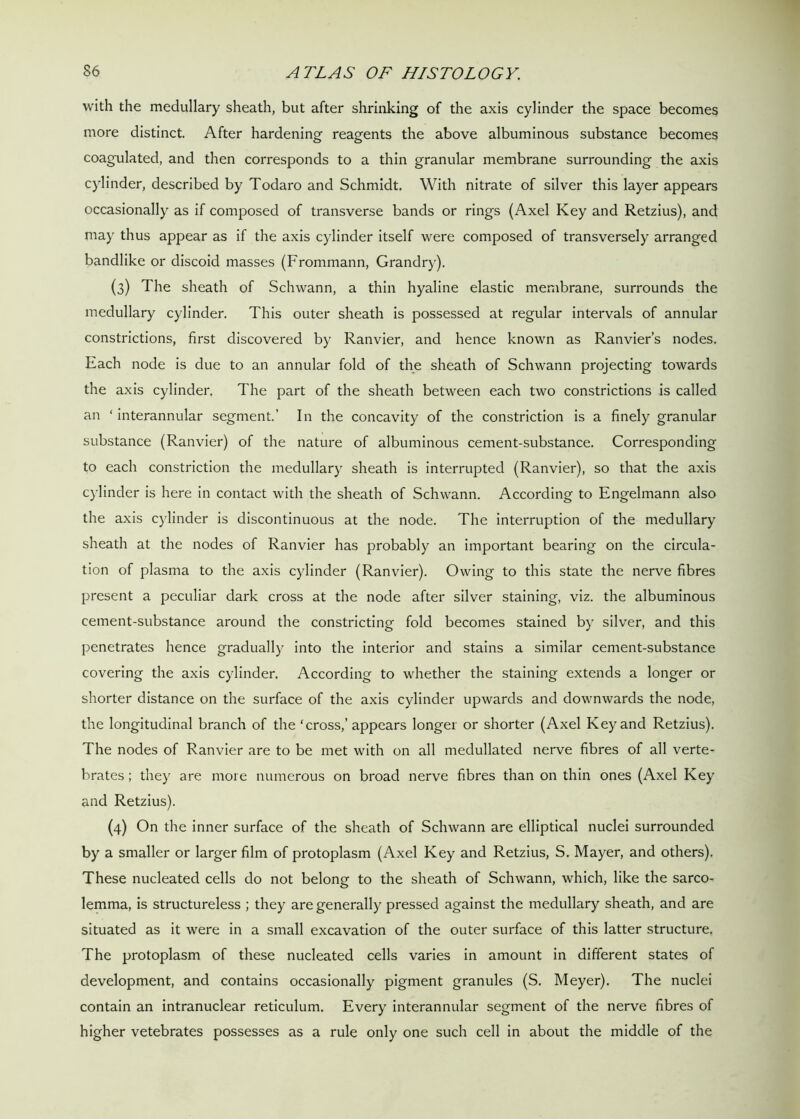 with the medullary sheath, but after shrinking of the axis cylinder the space becomes more distinct. After hardening reagents the above albuminous substance becomes coagulated, and then corresponds to a thin granular membrane surrounding the axis cylinder, described by Todaro and Schmidt. With nitrate of silver this layer appears occasionally as if composed of transverse bands or rings (Axel Key and Retzius), and may thus appear as if the axis cylinder itself were composed of transversely arranged bandlike or discoid masses (Frommann, Grandry). (3) The sheath of Schwann, a thin hyaline elastic membrane, surrounds the medullary cylinder. This outer sheath is possessed at regular intervals of annular constrictions, first discovered by Ranvier, and hence known as Ranvier’s nodes. Each node is due to an annular fold of the sheath of Schwann projecting towards the axis cylinder. The part of the sheath between each two constrictions is called an * interannular segment.’ In the concavity of the constriction is a finely granular substance (Ranvier) of the nature of albuminous cement-substance. Corresponding to each constriction the medullary sheath is interrupted (Ranvier), so that the axis cylinder is here in contact with the sheath of Schwann. According to Engelmann also the axis cylinder is discontinuous at the node. The interruption of the medullary sheath at the nodes of Ranvier has probably an important bearing on the circula- tion of plasma to the axis cylinder (Ranvier). Owing to this state the nerve fibres present a peculiar dark cross at the node after silver staining, viz. the albuminous cement-substance around the constricting fold becomes stained by silver, and this penetrates hence gradually into the interior and stains a similar cement-substance covering the axis cylinder. According to whether the staining extends a longer or shorter distance on the surface of the axis cylinder upwards and downwards the node, the longitudinal branch of the ‘cross,’ appears longer or shorter (Axel Key and Retzius). The nodes of Ranvier are to be met with on all medullated nerve fibres of all verte- brates ; they are more numerous on broad nerve fibres than on thin ones (Axel Key and Retzius). (4) On the inner surface of the sheath of Schwann are elliptical nuclei surrounded by a smaller or larger film of protoplasm (Axel Key and Retzius, S. Mayer, and others). These nucleated cells do not belong to the sheath of Schwann, which, like the sarco- lemma, is structureless ; they are generally pressed against the medullary sheath, and are situated as it were in a small excavation of the outer surface of this latter structure. The protoplasm of these nucleated cells varies in amount in different states of development, and contains occasionally pigment granules (S. Meyer). The nuclei contain an intranuclear reticulum. Every interannular segment of the nerve fibres of higher vetebrates possesses as a rule only one such cell in about the middle of the