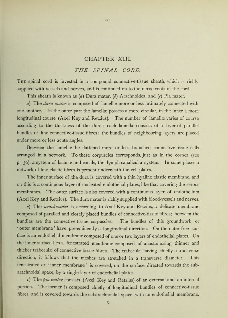 CHAPTER XIII. THE SPINAL CORD. The spinal cord is invested in a compound connective-tissue sheath, which is richly supplied with vessels and nerves, and is continued on to the nerve roots of the cord. This sheath is known as («) Dura mater, (b) Arachnoidea, and (e) Pia mater. a) The dura mater is composed of lamellae more or less intimately connected with one another. In the outer part the lamellae possess a more circular, in the inner a more longitudinal course (Axel Key and Retzius). The number of lamellae varies of course according to the thickness of the dura; each lamella consists of a layer of parallel bundles of fine connective-tissue fibres; the bundles of neighbouring layers are placed under more or less acute angles. Between the lamellae lie flattened more or less branched connective-tissue cells arranged in a network. To these corpuscles corresponds, just as in the cornea (see p. 30), a system of lacunae and canals, the lymph-canalicular system. In some places a network of fine elastic fibres is present underneath the cell plates. The inner surface of the dura is covered with a thin hyaline elastic membrane, and on this is a continuous layer of nucleated endothelial plates, like that covering the serous membranes. The outer surface is also covered with a continuous layer of endothelium (Axel Key and Retzius). The dura mater is richly supplied with blood-vessels and nerves. b) The arachnoidea is, according to Axel Key and Retzius, a delicate membrane composed of paraded and closely placed bundles of connective-tissue fibres; between the bundles are the connective-tissue corpuscles. The bundles of this groundwork or ‘ outer membrane ’ have pre-eminently a longitudinal direction. On the outer free sur- face is an endothelial membrane composed of one or two layers of endothelial plates. On the inner surface lies a fenestrated membrane composed of anastomosing thinner and thicker trabeculae of connective-tissue fibres. The trabeculae having chiefly a transverse direction, it follows that the meshes are stretched in a transverse diameter. This fenestrated or * inner membrane ’ is covered, on the surface directed towards the sub- arachnoidal space, by a single layer of endothelial plates. e) The pia mater consists (Axel Key and Retzius) of an external and an internal portion. The former is composed chiefly of longitudinal bundles of connective-tissue fibres, and is covered towards the subarachnoidal space with an endothelial membrane. Q