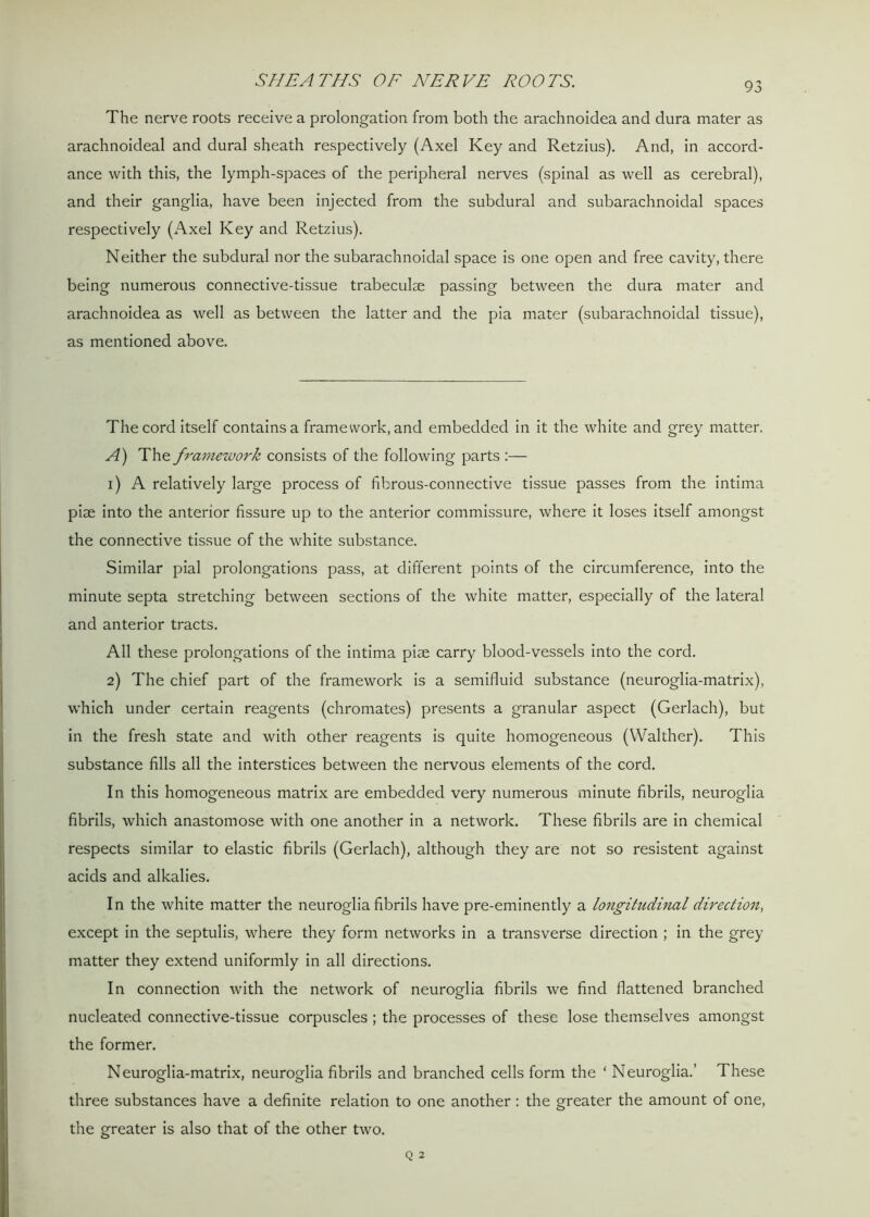 SHEATHS OF NERVE ROOTS. 93 The nerve roots receive a prolongation from both the arachnoidea and dura mater as arachnoideal and dural sheath respectively (Axel Key and Retzius). And, in accord- ance with this, the lymph-spaces of the peripheral nerves (spinal as well as cerebral), and their ganglia, have been injected from the subdural and subarachnoidal spaces respectively (Axel Key and Retzius). Neither the subdural nor the subarachnoidal space is one open and free cavity, there being numerous connective-tissue trabeculae passing between the dura mater and arachnoidea as well as between the latter and the pia mater (subarachnoidal tissue), as mentioned above. The cord itself contains a framework, and embedded in it the white and grey matter. A) The framework consists of the following parts :— 1) A relatively large process of fibrous-connective tissue passes from the intima piae into the anterior fissure up to the anterior commissure, where it loses itself amongst the connective tissue of the white substance. Similar pial prolongations pass, at different points of the circumference, into the minute septa stretching between sections of the white matter, especially of the lateral and anterior tracts. All these prolongations of the intima piae carry blood-vessels into the cord. 2) The chief part of the framework is a semifluid substance (neuroglia-matrix), which under certain reagents (chromates) presents a granular aspect (Gerlach), but in the fresh state and with other reagents is quite homogeneous (Walther). This substance fills all the interstices between the nervous elements of the cord. In this homogeneous matrix are embedded very numerous minute fibrils, neuroglia fibrils, which anastomose with one another in a network. These fibrils are in chemical respects similar to elastic fibrils (Gerlach), although they are not so resistent against acids and alkalies. In the white matter the neuroglia fibrils have pre-eminently a longitudinal direction, except in the septulis, where they form networks in a transverse direction ; in the grey matter they extend uniformly in all directions. In connection with the network of neuroglia fibrils we find flattened branched nucleated connective-tissue corpuscles ; the processes of these lose themselves amongst the former. Neuroglia-matrix, neuroglia fibrils and branched cells form the ‘ Neuroglia.’ These three substances have a definite relation to one another: the greater the amount of one, the greater is also that of the other two.