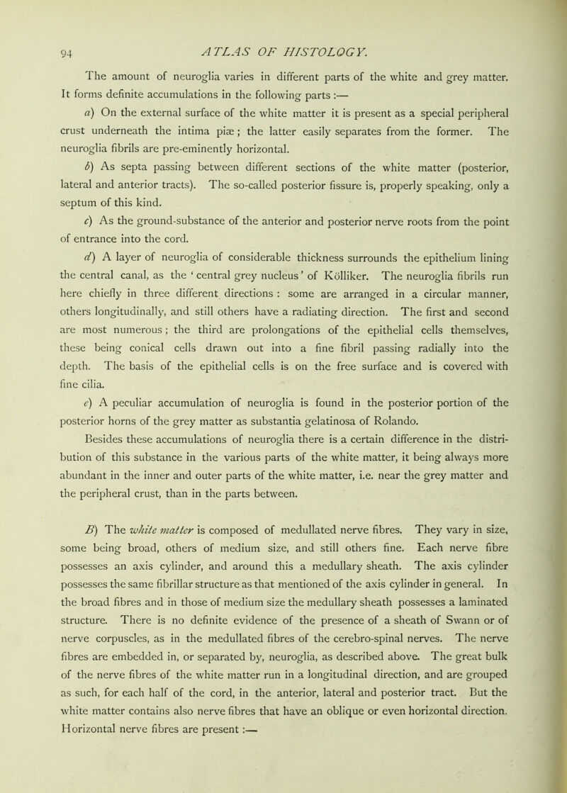 The amount of neuroglia varies in different parts of the white and grey matter. It forms definite accumulations in the following parts :— a) On the external surface of the white matter it is present as a special peripheral crust underneath the intima pise ; the latter easily separates from the former. The neuroglia fibrils are pre-eminently horizontal. b) As septa passing between different sections of the white matter (posterior, lateral and anterior tracts). The so-called posterior fissure is, properly speaking, only a septum of this kind. c) As the ground-substance of the anterior and posterior nerve roots from the point of entrance into the cord. d) A layer of neuroglia of considerable thickness surrounds the epithelium lining the central canal, as the ‘ central grey nucleus ’ of Kolliker. The neuroglia fibrils run here chiefly in three different directions : some are arranged in a circular manner, others longitudinally, and still others have a radiating direction. The first and second are most numerous ; the third are prolongations of the epithelial cells themselves, these being conical cells drawn out into a fine fibril passing radially into the depth. The basis of the epithelial cells is on the free surface and is covered with fine cilia. e) A peculiar accumulation of neuroglia is found in the posterior portion of the posterior horns of the grey matter as substantia gelatinosa of Rolando. Besides these accumulations of neuroglia there is a certain difference in the distri- bution of this substance in the various parts of the white matter, it being always more abundant in the inner and outer parts of the white matter, i.e. near the grey matter and the peripheral crust, than in the parts between. B) The white matter is composed of medullated nerve fibres. They vary in size, some being broad, others of medium size, and still others fine. Each nerve fibre possesses an axis cylinder, and around this a medullary sheath. The axis cylinder possesses the same fibrillar structure as that mentioned of the axis cylinder in general. In the broad fibres and in those of medium size the medullary sheath possesses a laminated structure. There is no definite evidence of the presence of a sheath of Swann or of nerve corpuscles, as in the medullated fibres of the cerebro-spinal nerves. The nerve fibres are embedded in, or separated by, neuroglia, as described above. The great bulk of the nerve fibres of the white matter run in a longitudinal direction, and are grouped as such, for each half of the cord, in the anterior, lateral and posterior tract. But the white matter contains also nerve fibres that have an oblique or even horizontal direction. Horizontal nerve fibres are present:—
