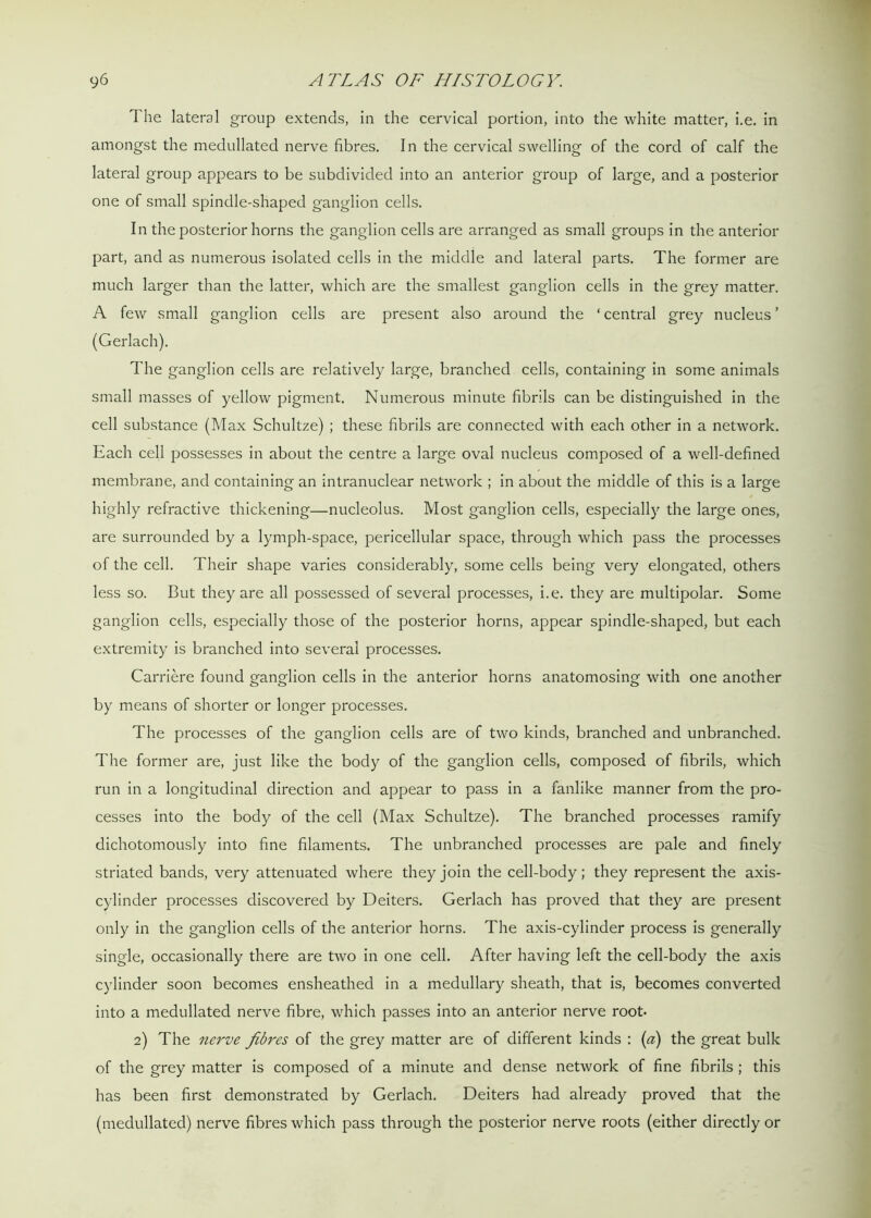 The lateral group extends, in the cervical portion, into the white matter, i.e. in amongst the medullated nerve fibres. In the cervical swelling of the cord of calf the lateral group appears to be subdivided into an anterior group of large, and a posterior one of small spindle-shaped ganglion cells. In the posterior horns the ganglion cells are arranged as small groups in the anterior part, and as numerous isolated cells in the middle and lateral parts. The former are much larger than the latter, which are the smallest ganglion cells in the grey matter. A few small ganglion cells are present also around the ‘ central grey nucleus ’ (Gerlach). The ganglion cells are relatively large, branched cells, containing in some animals small masses of yellow pigment. Numerous minute fibrils can be distinguished in the cell substance (Max Schultze) ; these fibrils are connected with each other in a network. Each cell possesses in about the centre a large oval nucleus composed of a well-defined membrane, and containing an intranuclear network ; in about the middle of this is a large highly refractive thickening—nucleolus. Most ganglion cells, especially the large ones, are surrounded by a lymph-space, pericellular space, through which pass the processes of the cell. Their shape varies considerably, some cells being very elongated, others less so. But they are all possessed of several processes, i.e. they are multipolar. Some ganglion cells, especially those of the posterior horns, appear spindle-shaped, but each extremity is branched into several processes. Carriere found ganglion cells in the anterior horns anatomosing with one another by means of shorter or longer processes. The processes of the ganglion cells are of two kinds, branched and unbranched. The former are, just like the body of the ganglion cells, composed of fibrils, which run in a longitudinal direction and appear to pass in a fanlike manner from the pro- cesses into the body of the cell (Max Schultze). The branched processes ramify dichotomously into fine filaments. The unbranched processes are pale and finely striated bands, very attenuated where they join the cell-body; they represent the axis- cylinder processes discovered by Deiters. Gerlach has proved that they are present only in the ganglion cells of the anterior horns. The axis-cylinder process is generally single, occasionally there are two in one cell. After having left the cell-body the axis cylinder soon becomes ensheathed in a medullary sheath, that is, becomes converted into a medullated nerve fibre, which passes into an anterior nerve root. 2) The nerve fibres of the grey matter are of different kinds : (a) the great bulk of the grey matter is composed of a minute and dense network of fine fibrils ; this has been first demonstrated by Gerlach. Deiters had already proved that the (medullated) nerve fibres which pass through the posterior nerve roots (either directly or