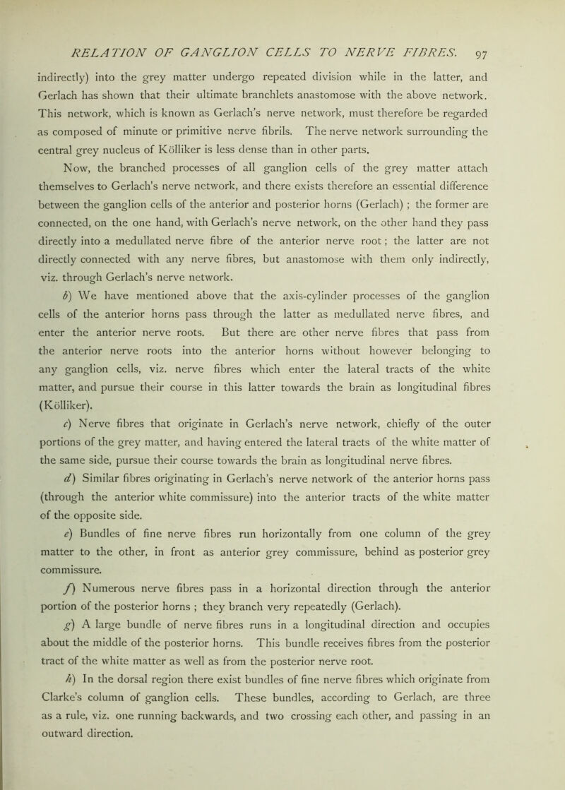 indirectly) into the grey matter undergo repeated division while in the latter, and Gerlach has shown that their ultimate branchlets anastomose with the above network. This network, which is known as Gerlach’s nerve network, must therefore be regarded as composed of minute or primitive nerve fibrils. The nerve network surrounding the central grey nucleus of Kolliker is less dense than in other parts. Now, the branched processes of all ganglion cells of the grey matter attach themselves to Gerlach’s nerve network, and there exists therefore an essential difference between the ganglion cells of the anterior and posterior horns (Gerlach) ; the former are connected, on the one hand, with Gerlach’s nerve network, on the other hand they pass directly into a medullated nerve fibre of the anterior nerve root; the latter are not directly connected with any nerve fibres, but anastomose with them only indirectly, viz. through Gerlach’s nerve network. b) We have mentioned above that the axis-cylinder processes of the ganglion cells of the anterior horns pass through the latter as medullated nerve fibres, and enter the anterior nerve roots. But there are other nerve fibres that pass from the anterior nerve roots into the anterior horns without however belonging to any ganglion cells, viz. nerve fibres which enter the lateral tracts of the white matter, and pursue their course in this latter towards the brain as longitudinal fibres (Kolliker). c) Nerve fibres that originate in Gerlach’s nerve network, chiefly of the outer portions of the grey matter, and having entered the lateral tracts of the white matter of the same side, pursue their course towards the brain as longitudinal nerve fibres. d) Similar fibres originating in Gerlach’s nerve network of the anterior horns pass (through the anterior white commissure) into the anterior tracts of the white matter of the opposite side. e) Bundles of fine nerve fibres run horizontally from one column of the grey matter to the other, in front as anterior grey commissure, behind as posterior grey commissure. f) Numerous nerve fibres pass in a horizontal direction through the anterior portion of the posterior horns ; they branch very repeatedly (Gerlach). g) A large bundle of nerve fibres runs in a longitudinal direction and occupies about the middle of the posterior horns. This bundle receives fibres from the posterior tract of the white matter as well as from the posterior nerve root. h) In the dorsal region there exist bundles of fine nerve fibres which originate from Clarke’s column of ganglion cells. These bundles, according to Gerlach, are three as a rule, viz. one running backwards, and two crossing each other, and passing in an outward direction.