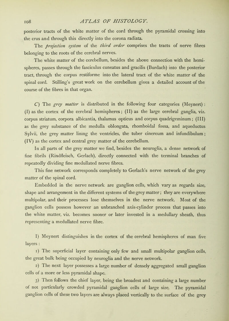posterior tracts of the white matter of the cord through the pyramidal crossing into the crus and through this directly into the corona radiata. The projection system of the third order comprises the tracts of nerve fibres belonging to the roots of the cerebral nerves. The white matter of the cerebellum, besides the above connection with the hemi- spheres, passes through the fasciculus cuneatus and gracilis (Burdach) into the posterior tract, through the corpus restiforme into the lateral tract of the white matter of the spinal cord. Stilling’s great work on the cerebellum gives a detailed account of the course of the fibres in that organ. C) The grey matter is distributed in the following four categories (Meynert) : (I) as the cortex of the cerebral hemispheres; (II) as the large cerebral ganglia, viz. corpus striatum, corpora albicantia, thalamus opticus and corpus quadrigeminum; (III) as the grey substance of the medulla oblongata, rhomboidal fossa, and aqueductus Sylvii, the grey matter lining the ventricles, the tuber cinereum and infundibulum ; (IV) as the cortex and central grey matter of the cerebellum. In all parts of the grey matter we find, besides the neuroglia, a dense network of fine fibrils (Rindfleisch, Gerlach), directly connected with the terminal branches of repeatedly dividing fine medullated nerve fibres. This fine network corresponds completely to Gerlach’s nerve network of the grey matter of the spinal cord. Embedded in the nerve network are ganglion cells, which vary as regards size, shape and arrangement in the different systems of the grey matter; they are everywhere multipolar, and their processes lose themselves in the nerve network. Most of the ganglion cells possess however an unbranched axis-cylinder process that passes into the white matter, viz. becomes sooner or later invested in a medullary sheath, thus representing a medullated nerve fibre. I) Meynert distinguishes in the cortex of the cerebral hemispheres of man five layers : 1) The superficial layer containing only few and small multipolar ganglion cells, the great bulk being occupied by neuroglia and the nerve network. 2) The next layer possesses a large number of densely aggregated small ganglion cells of a more or less pyramidal shape. 3) Then follows the chief layer, being the broadest and containing a large number of not particularly crowded pyramidal ganglion cells of large size. The pyramidal ganglion cells of these two layers are always placed vertically to the surface of the grey