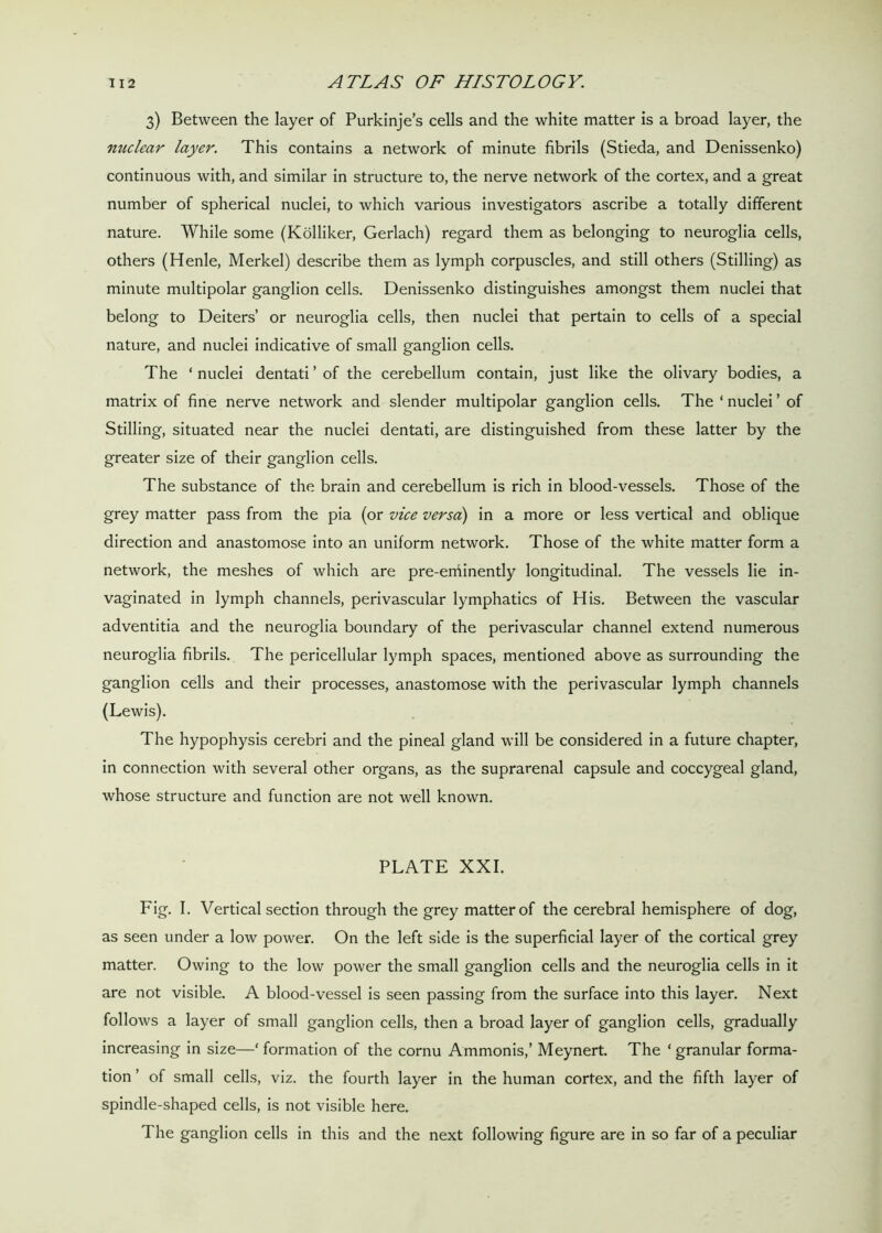 3) Between the layer of Purkinje’s cells and the white matter is a broad layer, the nuclear layer. This contains a network of minute fibrils (Stieda, and Denissenko) continuous with, and similar in structure to, the nerve network of the cortex, and a great number of spherical nuclei, to which various investigators ascribe a totally different nature. While some (Kolliker, Gerlach) regard them as belonging to neuroglia cells, others (Henle, Merkel) describe them as lymph corpuscles, and still others (Stilling) as minute multipolar ganglion cells. Denissenko distinguishes amongst them nuclei that belong to Deiters’ or neuroglia cells, then nuclei that pertain to cells of a special nature, and nuclei indicative of small ganglion cells. The ‘ nuclei dentati ’ of the cerebellum contain, just like the olivary bodies, a matrix of fine nerve network and slender multipolar ganglion cells. The ‘ nuclei ’ of Stilling, situated near the nuclei dentati, are distinguished from these latter by the greater size of their ganglion cells. The substance of the brain and cerebellum is rich in blood-vessels. Those of the grey matter pass from the pia (or vice versa) in a more or less vertical and oblique direction and anastomose into an uniform network. Those of the white matter form a network, the meshes of which are pre-eminently longitudinal. The vessels lie in- vaginated in lymph channels, perivascular lymphatics of His. Between the vascular adventitia and the neuroglia boundary of the perivascular channel extend numerous neuroglia fibrils. The pericellular lymph spaces, mentioned above as surrounding the ganglion cells and their processes, anastomose with the perivascular lymph channels (Lewis). The hypophysis cerebri and the pineal gland will be considered in a future chapter, in connection with several other organs, as the suprarenal capsule and coccygeal gland, whose structure and function are not well known. PLATE XXI. Fig. I. Vertical section through the grey matter of the cerebral hemisphere of dog, as seen under a low power. On the left side is the superficial layer of the cortical grey matter. Owing to the low power the small ganglion cells and the neuroglia cells in it are not visible. A blood-vessel is seen passing from the surface into this layer. Next follows a layer of small ganglion cells, then a broad layer of ganglion cells, gradually increasing in size—‘ formation of the cornu Ammonis,’ Meynert. The * granular forma- tion ’ of small cells, viz. the fourth layer in the human cortex, and the fifth layer of spindle-shaped cells, is not visible here. The ganglion cells in this and the next following figure are in so far of a peculiar