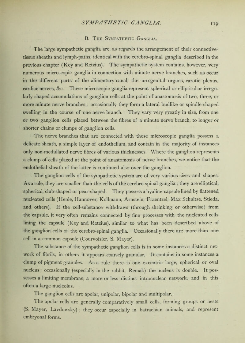 SYMPATHETIC GANGLIA. B. The Sympathetic Ganglia. The large sympathetic ganglia are, as regards the arrangement of their connective- tissue sheaths and lymph-paths, identical with the cerebro-spinal ganglia described in the previous chapter (Key and Retzius). The sympathetic system contains, however, very numerous microscopic ganglia in connection with minute nerve branches, such as occur in the different parts of the alimentary canal, the uro-genital organs, carotic plexus, cardiac nerves, &c. These microscopic ganglia represent spherical or elliptical or irregu- larly shaped accumulations of ganglion cells at the point of anastomosis of two, three, or more minute nerve branches; occasionally they form a lateral budlike or spindle-shaped swelling in the course of one nerve branch. They vary very greatly in size, from one or two ganglion cells placed between the fibres of a minute nerve branch, to longer or shorter chains or clumps of ganglion cells. The nerve branches that are connected with these microscopic ganglia possess a delicate sheath, a simple layer of endothelium, and contain in the majority of instances only non-medullated nerve fibres of various thicknesses. Where the ganglion represents a clump of cells placed at the point of anastomosis of nerve branches, we notice that the endothelial sheath of the latter is continued also over the ganglion. The ganglion cells of the sympathetic system are of very various sizes and shapes. As a rule, they are smaller than the cells of the cerebro-spinal ganglia ; they are elliptical, spherical, club-shaped or pear-shaped. They possess a hyaline capsule lined by flattened nucleated cells (Henle, Hannover, Kollmann, Arnstein, Fraentzel, Max Schultze, Stieda, and others). If the cell-substance withdraws (through shrinking or otherwise) from the capsule, it very often remains connected by fine processes with the nucleated cells lining the capsule (Key and Retzius), similar to what has been described above of the ganglion cells of the cerebro-spinal ganglia. Occasionally there are more than one cell in a common capsule (Courvoisier, S. Mayer). The substance of the sympathetic ganglion cells is in some instances a distinct net- work of fibrils, in others it appears coarsely granular. It contains in some instances a clump of pigment granules. As a rule there is one excentric large, spherical or oval nucleus; occasionally (especially in the rabbit, Remak) the nucleus is double. It pos- sesses a limiting membrane, a more or less distinct intranuclear network, and in this often a large nucleolus. The ganglion cells are apolar, unipolar, bipolar and multipolar. The apolar cells are generally comparatively small cells, forming groups or nests (S. Mayer, Lavdowsky); they occur especially in batrachian animals, and represent embryonal forms.