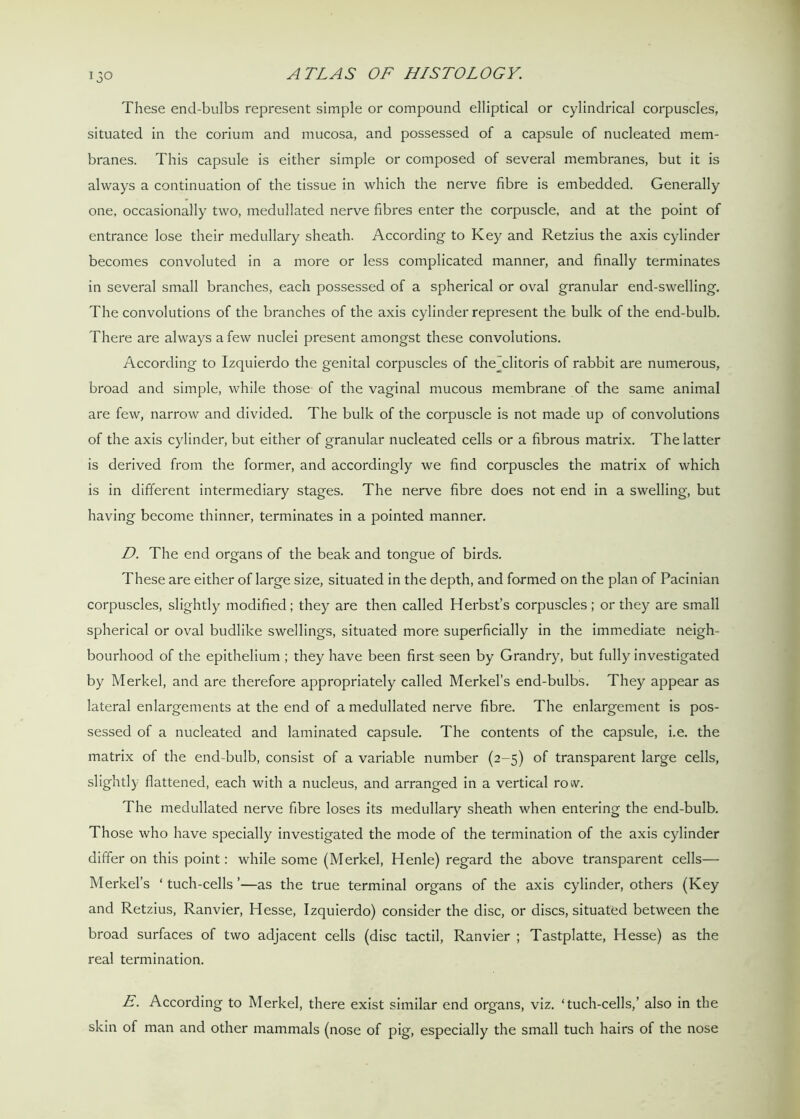 150 These end-bulbs represent simple or compound elliptical or cylindrical corpuscles, situated in the corium and mucosa, and possessed of a capsule of nucleated mem- branes. This capsule is either simple or composed of several membranes, but it is always a continuation of the tissue in which the nerve fibre is embedded. Generally one, occasionally two, medullated nerve fibres enter the corpuscle, and at the point of entrance lose their medullary sheath. According to Key and Retzius the axis cylinder becomes convoluted in a more or less complicated manner, and finally terminates in several small branches, each possessed of a spherical or oval granular end-swelling. The convolutions of the branches of the axis cylinder represent the bulk of the end-bulb. There are always a few nuclei present amongst these convolutions. According to Izquierdo the genital corpuscles of thejclitoris of rabbit are numerous, broad and simple, while those of the vaginal mucous membrane of the same animal are few, narrow and divided. The bulk of the corpuscle is not made up of convolutions of the axis cylinder, but either of granular nucleated cells or a fibrous matrix. The latter is derived from the former, and accordingly we find corpuscles the matrix of which is in different intermediary stages. The nerve fibre does not end in a swelling, but having become thinner, terminates in a pointed manner. D. The end organs of the beak and tongue of birds. These are either of large size, situated in the depth, and formed on the plan of Pacinian corpuscles, slightly modified; they are then called Herbst’s corpuscles; or they are small spherical or oval budlike swellings, situated more superficially in the immediate neigh- bourhood of the epithelium ; they have been first seen by Grandry, but fully investigated by Merkel, and are therefore appropriately called Merkel’s end-bulbs. They appear as lateral enlargements at the end of a medullated nerve fibre. The enlargement is pos- sessed of a nucleated and laminated capsule. The contents of the capsule, i.e. the matrix of the end-bulb, consist of a variable number (2-5) of transparent large cells, slightly flattened, each with a nucleus, and arranged in a vertical row. The medullated nerve fibre loses its medullary sheath when entering the end-bulb. Those who have specially investigated the mode of the termination of the axis cylinder differ on this point: while some (Merkel, Henle) regard the above transparent cells— Merkel’s ‘ tuch-cells ’—as the true terminal organs of the axis cylinder, others (Key and Retzius, Ranvier, Hesse, Izquierdo) consider the disc, or discs, situated between the broad surfaces of two adjacent cells (disc tactil, Ranvier ; Tastplatte, Hesse) as the real termination. E. According to Merkel, there exist similar end organs, viz. ‘tuch-cells,’ also in the skin of man and other mammals (nose of pig, especially the small tuch hairs of the nose