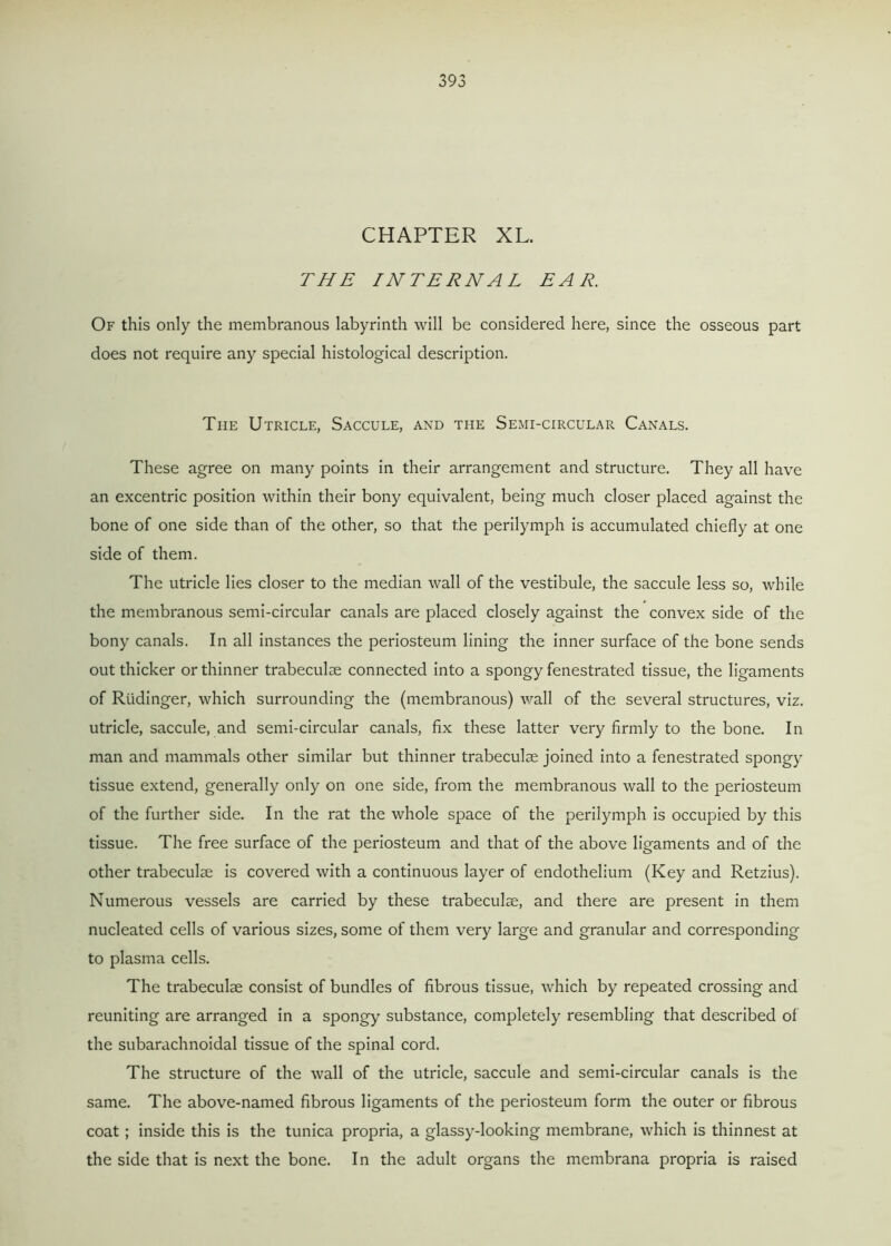 CHAPTER XL. THE INTERNAL EAR. Of this only the membranous labyrinth will be considered here, since the osseous part does not require any special histological description. The Utricle, Saccule, and the Semi-circular Canals. These agree on many points in their arrangement and structure. They all have an excentric position within their bony equivalent, being much closer placed against the bone of one side than of the other, so that the perilymph is accumulated chiefly at one side of them. The utricle lies closer to the median wall of the vestibule, the saccule less so, while the membranous semi-circular canals are placed closely against the convex side of the bony canals. In all instances the periosteum lining the inner surface of the bone sends out thicker or thinner trabeculae connected into a spongy fenestrated tissue, the ligaments of Rtidinger, which surrounding the (membranous) wall of the several structures, viz. utricle, saccule, and semi-circular canals, fix these latter very firmly to the bone. In man and mammals other similar but thinner trabeculae joined into a fenestrated spongy tissue extend, generally only on one side, from the membranous wall to the periosteum of the further side. In the rat the whole space of the perilymph is occupied by this tissue. The free surface of the periosteum and that of the above ligaments and of the other trabeculae is covered with a continuous layer of endothelium (Key and Retzius). Numerous vessels are carried by these trabeculae, and there are present in them nucleated cells of various sizes, some of them very large and granular and corresponding to plasma cells. The trabeculae consist of bundles of fibrous tissue, which by repeated crossing and reuniting are arranged in a spongy substance, completely resembling that described of the subarachnoidal tissue of the spinal cord. The structure of the wall of the utricle, saccule and semi-circular canals is the same. The above-named fibrous ligaments of the periosteum form the outer or fibrous coat ; inside this is the tunica propria, a glassy-looking membrane, which is thinnest at the side that is next the bone. In the adult organs the membrana propria is raised