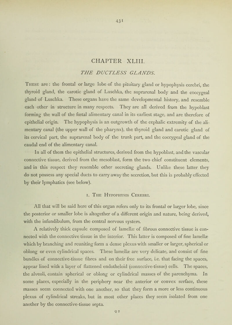 CHAPTER XLIII. THE DUCTLESS GLANDS. These are : the frontal or large lobe of the pituitary gland or hypophysis cerebri, the thyroid gland, the carotic gland of Luschka, the suprarenal body and the coccygeal gland of Luschka. These organs have the same developmental history, and resemble each other in structure in many respects. They are all derived from the hypoblast forming the wall of the foetal alimentary canal in its earliest stage, and are therefore of epithelial origin. The hypophysis is an outgrowth of the cephalic extremity of the ali- mentary canal (the upper wall of the pharynx), the thyroid gland and carotic gland of its cervical part, the suprarenal body of the trunk part, and the coccygeal gland of the caudal end of the alimentary canal. In all of them the epithelial structures, derived from the hypoblast, and the vascular connective tissue, derived from the mesoblast, form the two chief constituent elements, and in this respect they resemble other secreting glands. Unlike these latter they do not possess any special ducts to carry away the secretion, but this is probably effected by their lymphatics (see below). i. The Hypophysis Cerebri. All that will be said here of this organ refers only to its frontal or larger lobe, since the posterior or smaller lobe is altogether of a different origin and nature, being derived, with the infundibulum, from the central nervous system. A relatively thick capsule composed of lamellae of fibrous connective tissue is con- nected with the connective tissue in the interior. This latter is composed of fine lamellae which by branching and reuniting form a dense plexus with smaller or larger, spherical or oblong or even cylindrical spaces. These lamellae are very delicate, and consist of fine bundles of connective-tissue fibres and on their free surface, i.e. that facing the spaces, appear lined with a layer of flattened endotheloid (connective-tissue) cells. The spaces, the alveoli, contain spherical or oblong or cylindrical masses of the parenchyma. In some places, especially in the periphery near the anterior or convex surface, these masses seem connected with one another, so that they form a more or less continuous plexus of cylindrical streaks, but in most other places they seem isolated from one another by the connective-tissue septa. Q 2