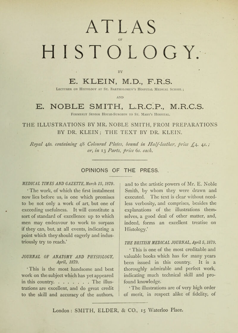 ATLAS OF H I STOLOG Y. BY E. KLEIN, M.D., F.R.S. Lecturer on Histology at St. Bartholomew’s Hospital Medical School ; AND E. NOBLE SMITH, L.R.CT, M.R.C.S. Formerly Senior House-Surgeon to St. Mary’s Hospital. THE ILLUSTRATIONS BY MR. NOBLE SMITH, FROM PREPARATIONS BY DR. KLEIN; THE TEXT BY DR. KLEIN. Royal \to. containing 48 Coloured Plates, bound in Half-leather, price 45. ; or, in 13 Parts, price 6s. each. OPINIONS OF THE PRESS. MEDICAL TIMES AND GAZETTE, March 15,1879. ‘ The work, of which the first instalment now lies before us, is one which promises to be not only a work of art, but one of exceeding usefulness. It will constitute a sort of standard of excellence up to which men may endeavour to work to surpass if they can, but, at all events, indicating a point which they should eagerly and indus- triously try to reach.’ JOURNAL OF ANATOMY AND PHYSIOLOGY, April, 1879. ‘ This is the most handsome and best work on the subject which has yet appeared in this country The illus- trations are excellent, and do great credit to the skill and accuracy of the authors, and to the artistic powers of Mr. E. Noble Smith, by whom they were drawn and executed. The text is clear without need- less verbosity, and comprises, besides the explanations of the illustrations them- selves, a good deal of other matter, and, indeed, forms an excellent treatise on Histology.’ THE BRITISH MEDICAL JOURNAL, April 5,1879. ‘ This is one of the most creditable and valuable books which has for many years been issued in this country. It is a thoroughly admirable and perfect work, indicating much technical skill and pro- found knowledge. ‘ The illustrations are of very high order of merit, in respect alike of fidelity, of