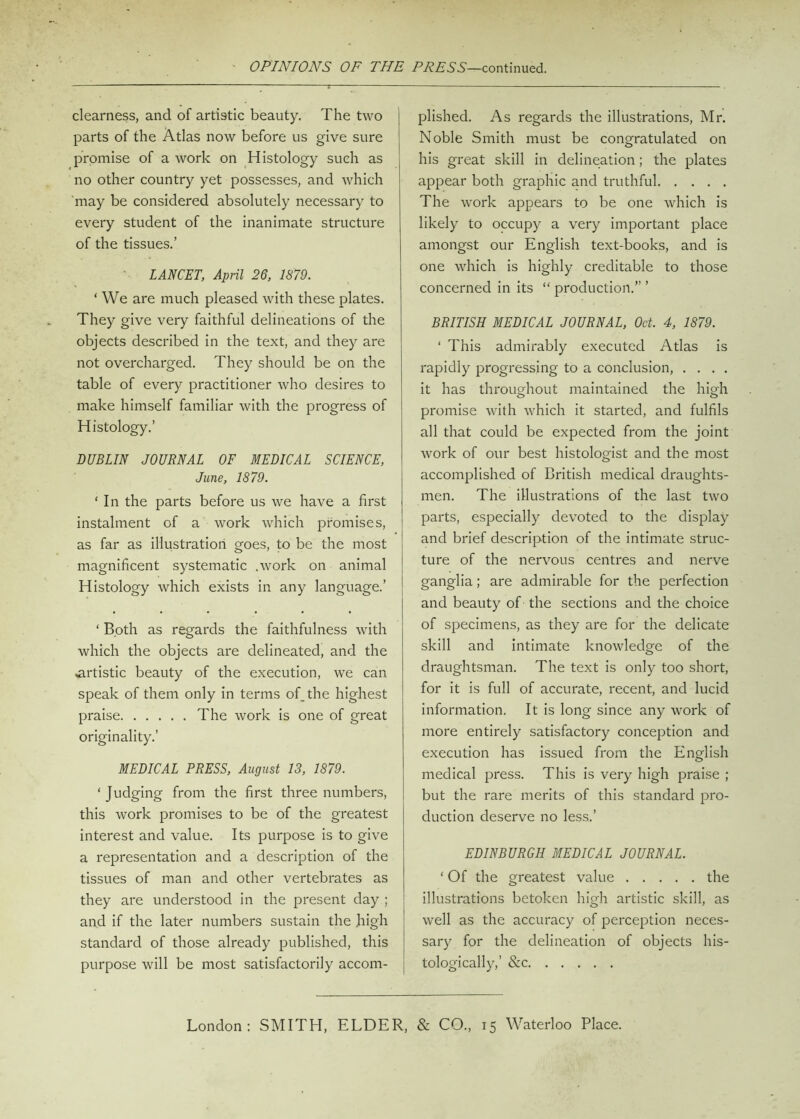 OPINIONS OF THE PRESS—continued. clearness, and of artistic beauty. The two parts of the Atlas now before us give sure promise of a work on Histology such as no other country yet possesses, and which may be considered absolutely necessary to every student of the inanimate structure of the tissues.’ LANCET, April 26, 1879. ‘ We are much pleased with these plates. They give very faithful delineations of the objects described in the text, and they are not overcharged. They should be on the table of every practitioner who desires to make himself familiar with the progress of Histology.’ DUBLIN JOURNAL OF MEDICAL SCIENCE, June, 1879. 1 In the parts before us we have a first instalment of a work which promises, as far as illustration goes, to be the most magnificent systematic .work on animal Histology which exists in any language.’ ‘ Both as regards the faithfulness with which the objects are delineated, and the artistic beauty of the execution, we can speak of them only in terms of. the highest praise The work is one of great originality.’ MEDICAL PRESS, August 13, 1879. ‘ Judging from the first three numbers, this work promises to be of the greatest interest and value. Its purpose is to give a representation and a description of the tissues of man and other vertebrates as they are understood in the present day ; and if the later numbers sustain the high standard of those already published, this purpose will be most satisfactorily accom- plished. As regards the illustrations, Mr. Noble Smith must be congratulated on his great skill in delineation; the plates appear both graphic and truthful The work appears to be one which is likely to occupy a very important place amongst our English text-books, and is one which is highly creditable to those concerned in its “ production.” ’ BRITISH MEDICAL JOURNAL, Oct. 4, 1879. ‘ This admirably executed Atlas is rapidly progressing to a conclusion, .... it has throughout maintained the high promise with which it started, and fulfils all that could be expected from the joint work of our best histologist and the most accomplished of British medical draughts- men. The illustrations of the last two parts, especially devoted to the display and brief description of the intimate struc- ture of the nervous centres and nerve ganglia; are admirable for the perfection and beauty of the sections and the choice of specimens, as they are for the delicate skill and intimate knowledge of the draughtsman. The text is only too short, for it is full of accurate, recent, and lucid information. It is long since any work of more entirely satisfactory conception and execution has issued from the English medical press. This is very high praise ; but the rare merits of this standard pro- duction deserve no less.’ EDINBURGH MEDICAL JOURNAL. ‘ Of the greatest value the illustrations betoken high artistic skill, as well as the accuracy of perception neces- sary for the delineation of objects his- tologically,’ &c