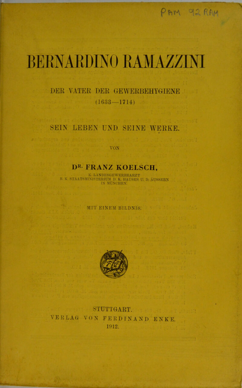 pt-iTA ■>' P'f|/ DER VATER DER GEWERBEHYGIENE (1633 — 1714) SEIN LEBEN UND SEINE WERKE. VON DK FRANZ KOELSCH, K. LANDESGEWERBEARZT B. K. STAATSMINISTERIUM D. K. HAUSES U. D. ÄUSSERN IN MÜNCHEN. MIT EINEM BILDNIS. STUTTGART. VERLAG VON FERDINAND ENKE. 1912.