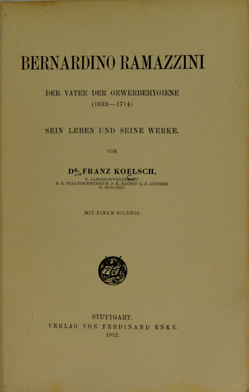 BERNARDINO RAMAZZINI DER VATER DER GEWERBEHYGIENE (1633 — 1714) SEIN LEBEN UND SEINE WERKE. VON DR„FRANZ KOELSCH, k. landesgewerbeCsztt B. K. STAATSMINISTERIUM D. K. HAUSES U. D. ÄUSSERN IN MÜNCHEN. MIT EINEM BILDNIS. STUTTGART. VERLAG VON FERDINAND ENKE. 1912.