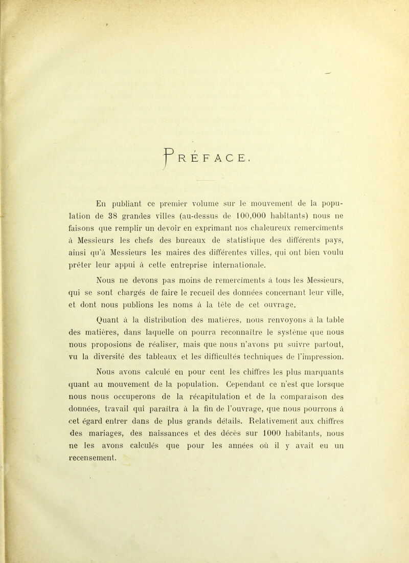 13 R E F A C E En publiant ce premier volume sur le mouvement de la popu- lation de 38 grandes villes (au-dessus de 100,000 habitants) nous ne faisons que remplir un devoir en exprimant nos chaleureux remercîments à Messieurs les chefs des bureaux de statistique des différents pays, ainsi qu’à Messieurs les maires des différentes villes, qui ont bien voulu prêter leur appui à cette entreprise internationale. Nous ne devons pas moins de remercîments à tous les Messieurs, c{ui se sont chargés de faire le recueil des données concernant leur ville, et dont nous publions les noms à la tête de cet ouvrage. Quant à la distribution des matières, nous renvoyons à la table des matières, dans laquelle on pourra reconnaître le système que nous nous proposions de réaliser, mais que nous n’avons pu suivre partout, vu la diversité des tableaux et les difficultés techniques de l’impression. Nous avons calculé en pour cent les chiffres les plus marquants quant au mouvement de la population. Cependant ce n’est que lorsque nous nous occuperons de la récapitulation et de la comparaison des données, travail qui paraîtra à la fin de l’ouvrage, que nous pourrons à cet égard entrer dans de plus grands détails. Relativement aux chiffres des mariages, des naissances et des décès sur 1000 habitants, nous ne les avons calculés que pour les années où il y avait eu un recensement.