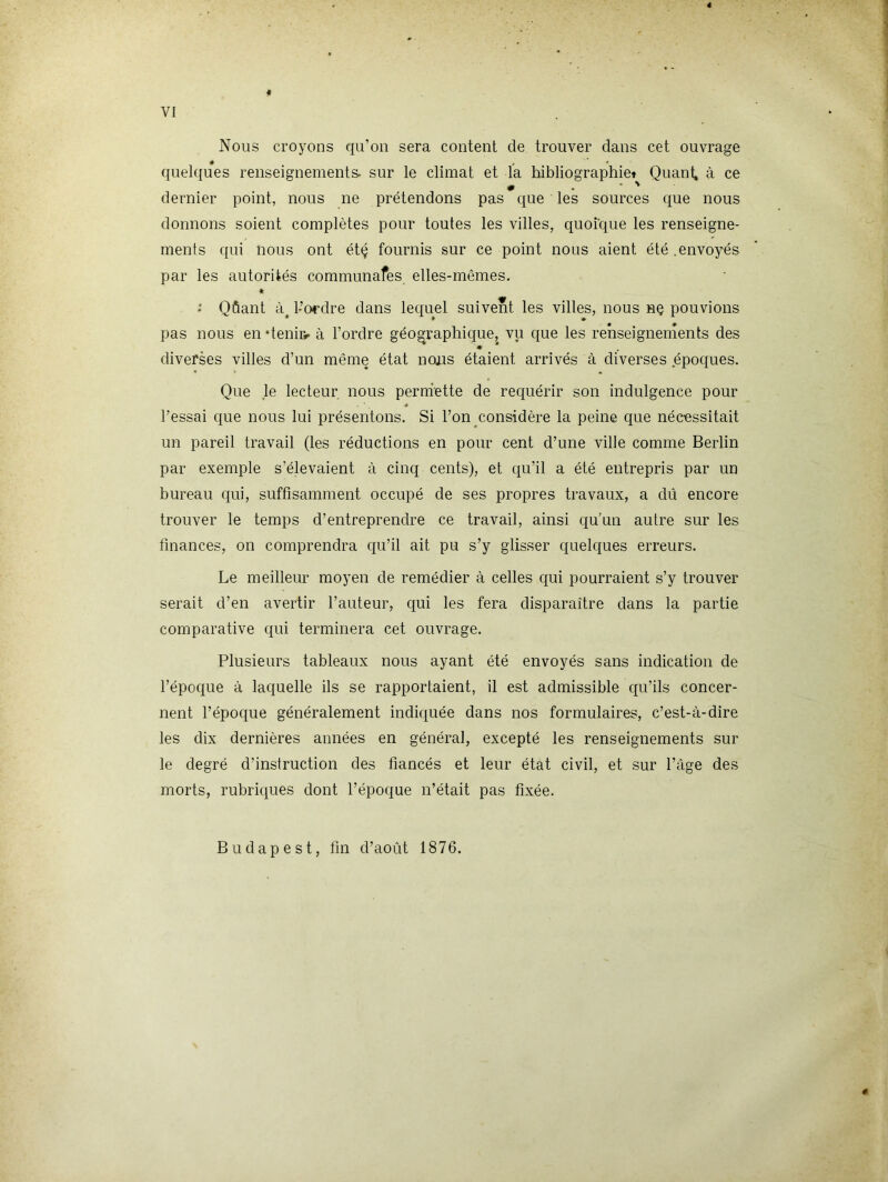 Nous croyons qu’on sera content de trouver dans cet ouvrage quelques renseignements- sur le climat et la hibliographiet Quant, à ce dernier point, nous ne prétendons pas que les sources que nous donnons soient complètes pour toutes les villes, quoique les renseigne- ments qui nous ont étç fournis sur ce point nous aient été .envoyés par les autorités communafes elles-mêmes. * .* Qûant l'Ordre dans lequel suivent les villes, nous nç pouvions pas nous en deniiv à l’ordre géog^raphique, vu que les renseignements des diverses villes d’un même état ncms étaient arrivés à diverses époques. Que le lecteur nous perniette de requérir son indulgence pour l’essai que nous lui présentons. Si l’on considère la peine que nécessitait un pareil travail (les réductions en pour cent d’une ville comme Berlin par exemple s’élevaient à cinq cents), et qu’il a été entrepris par un bureau qui, suffisamment occupé de ses propres travaux, a dû encore trouver le temps d’entreprendre ce travail, ainsi qu’un autre sur les finances, on comprendra qu’il ait pu s’y glisser quelques erreurs. Le meilleur moyen de remédier à celles qui pourraient s’y trouver serait d’en avertir l’auteur, qui les fera disparaître dans la partie comparative qui terminera cet ouvrage. Plusieurs tableaux nous ayant été envoyés sans indication de l’époque à laquelle ils se rapportaient, il est admissible qu’ils concer- nent l’époque généralement indiquée dans nos formulaires, c’est-à-dire les dix dernières années en général, excepté les renseignements sur le degré d’instruction des fiancés et leur état civil, et sur l’âge des morts, rubriques dont l’époque n’était pas fixée. Budapest, fin d’août 1876.