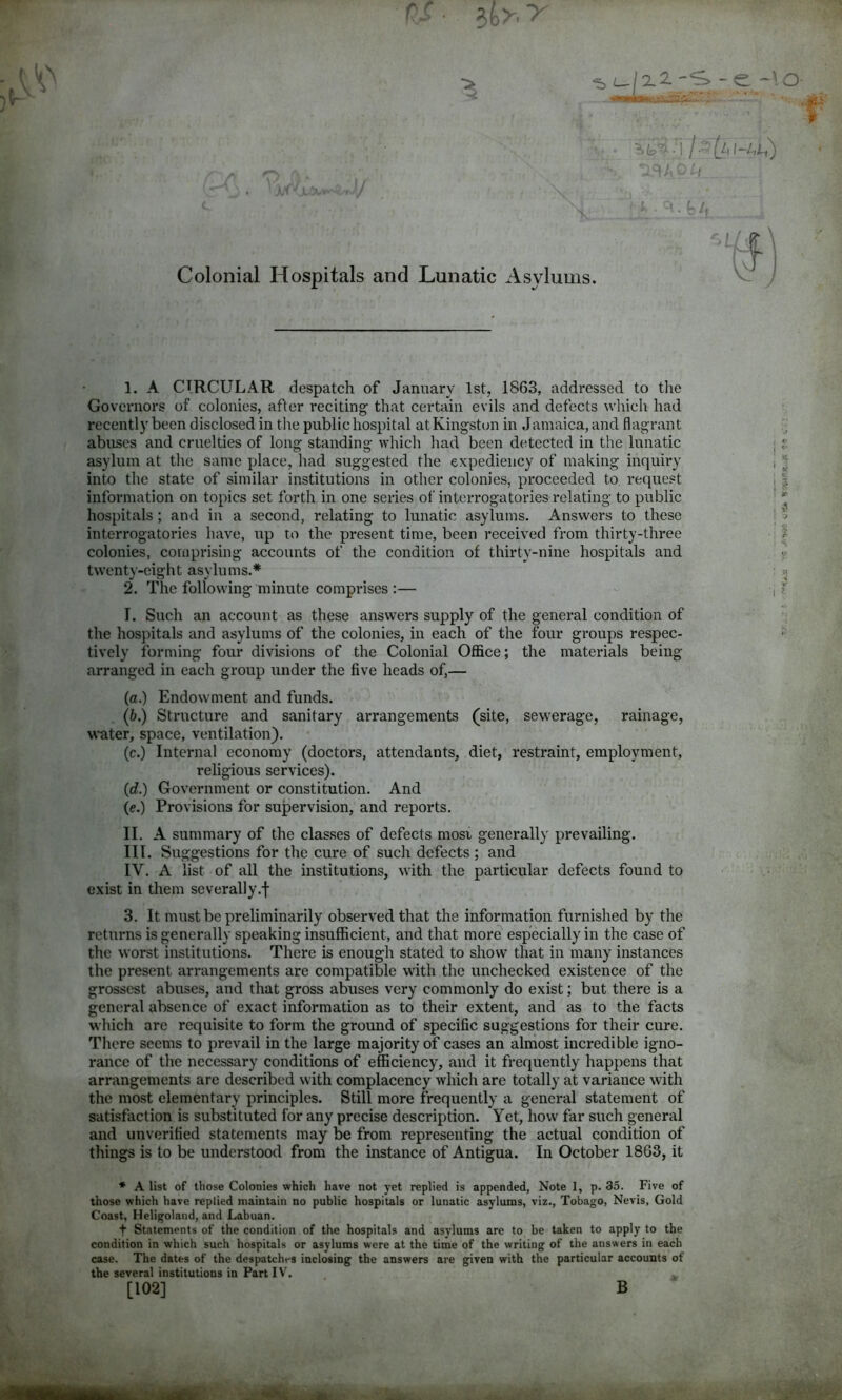 rf ■ 3fev > •1 ■ f ' . ^ /, Colonial Hospitals and Lunatic Asylums. 1. A CIRCULAR despatch of January 1st, 1863, addressed to the Governors of colonies, after reciting that certain evils and defects which had recently been disclosed in the public hospital at Kingston in Jamaica, and flagrant abuses and cruelties of long standing which had been detected in the lunatic asylum at the same place, had suggested the expediency of making inquiry into the state of similar institutions in other colonies, proceeded to request information on topics set forth in one series of interrogatories relating to public hospitals ; and in a second, relating to lunatic asylums. Answers to these interrogatories have, up to the present time, been received from thirty-three colonies, comprising accounts of the condition of thirty-nine hospitals and twenty-eight asylums.* 2. The following minute comprises :— I. Such an account as these answers supply of the general condition of the hospitals and asylums of the colonies, in each of the four groups respec- tively forming four divisions of the Colonial Office; the materials being arranged in each group under the five heads of,— (a.) Endowment and funds. (b.) Structure and sanitary arrangements (site, sewerage, rainage, water, space, ventilation). (c.) Internal economy (doctors, attendants, diet, restraint, employment, religious services). (d.) Government or constitution. And (e.) Provisions for supervision, and reports. II. A summary of the classes of defects most generally prevailing. III. Suggestions for the cure of such defects ; and IV. A list of all the institutions, with the particular defects found to exist in them severally.! 3. It must be preliminarily observed that the information furnished by the returns is generally speaking insufficient, and that more especially in the case of the worst institutions. There is enough stated to show that in many instances the present arrangements are compatible with the unchecked existence of the grossest abuses, and that gross abuses very commonly do exist; but there is a general absence of exact information as to their extent, and as to the facts which are requisite to form the ground of specific suggestions for their cure. There seems to prevail in the large majority of cases an almost incredible igno- rance of the necessary conditions of efficiency, and it frequently happens that arrangements are described with complacency which are totally at variance with the most elementary principles. Still more frequently a general statement of satisfaction is substituted for any precise description. Yet, how far such general and unverified statements may be from representing the actual condition of things is to be understood from the instance of Antigua. In October 1863, it ♦ A list of those Colonies which have not yet replied is appended, Note 1, p. 35. Five of those which have replied maintain no public hospitals or lunatic asylums, viz., Tobago, Nevis, Gold Coast, Heligoland, and Labuan. t Statements of the condition of the hospitals and asylums are to be taken to apply to the condition in which such hospitals or asylums were at the time of the writing of the answers in each case. The dates of the despatches inclosing the answers are given with the particular accounts of the several institutions in Part IV. [102] B