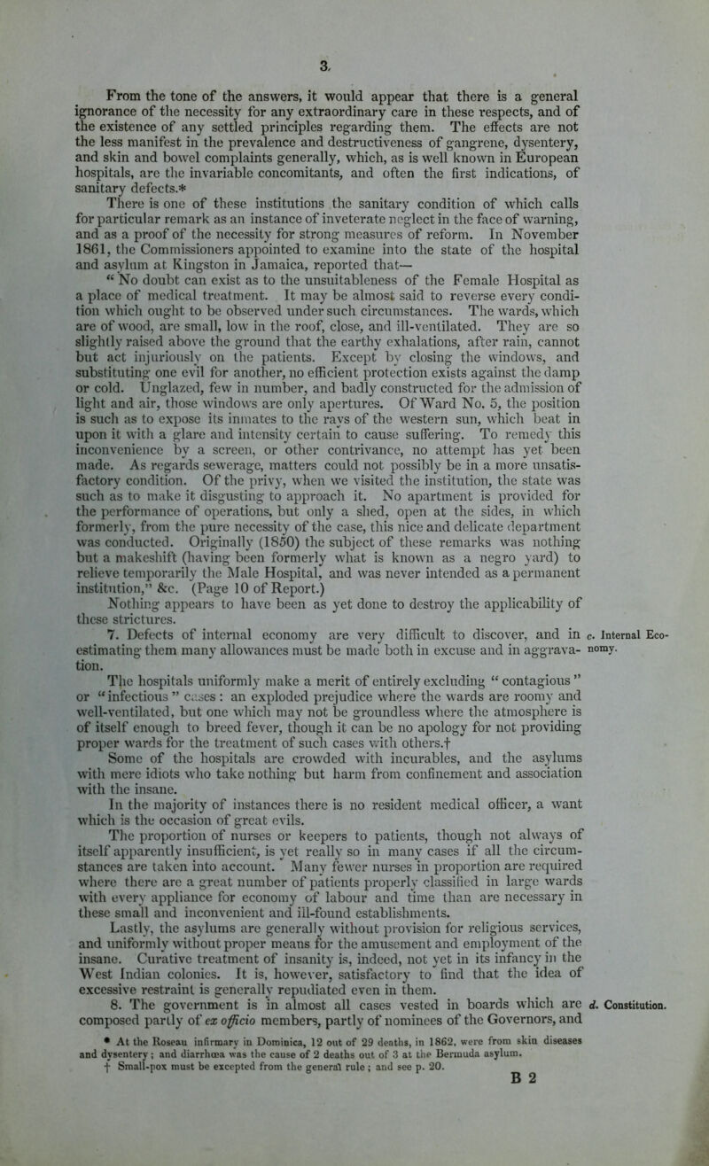 From the tone of the answers, it would appear that there is a general ignorance of the necessity for any extraordinary care in these respects, and of the existence of any settled principles regarding them. The efiects are not the less manifest in the prevalence and destructiveness of gangrene, dysentery, and skin and bowel complaints generally, which, as is well known in European hospitals, are the invariable concomitants, and often the first indications, of sanitary defects.* There is one of these institutions the sanitary condition of which calls for particular remark as an instance of inveterate neglect in the face of warning, and as a proof of the necessity for strong measures of reform. In November 1861, tlie Commissioners appointed to examine into the state of the hospital and asylum at Kingston in Jamaica, reported that— “ No doubt can exist as to the unsuitableness of the Female Hospital as a place of medical treatment. It may be almost said to reverse every condi- tion which ought to be observed under such circumstances. The wards, which are of wood, are small, low in the roof, close, and ill-ventilated. They are so slightly raised above the ground tliat the earthy exhalations, after rain, cannot but act injuriously on the patients. Except by closing the windows, and substituting one evil for another, no efficient protection exists against tlie damp or cold. Ungla7.ed, few in number, and badly constructed for the admission of light and air, those windows are only apertures. Of Ward No. 5, the position is such as to expose its inmates to the rays of the western sun, which beat in upon it with a glare and intensity certain to cause suffering. To remedy this inconvenience by a screen, or other contrivance, no attempt lias yet been made. As regards sewerage, matters could not possibly be in a more unsatis- factory condition. Of the privy, when we visited the institution, the state was such as to make it disgusting to approach it. No apartment is provided for the performance of operations, but only a shed, open at the sides, in which formerly, from the pure necessity of the case, this nice and delicate department was conducted. Originally (1850) the subject of these remarks was nothing but a makeshift (having been formerly what is known as a negro yard) to relieve temporarily the Male Hospital, and was never intended as a permanent institution,” &c. (Page 10 of Report.) Nothing appears to have been as yet done to destroy the applicability of these strictures. 7. Defects of internal economy are very difficult to discover, and in estimating them many allowances must be made both in excuse and in aggrava- tion. The hospitals uniformly make a merit of entirely excluding “ contagious ” or “infectious ” cases : an exploded prejudice where the wards are roomy and well-ventilated, but one whicli may not be groundless where tlie atmosphere is of itself enougli to breed fever, though it can be no apology for not providing proper wards for the treatment of such cases with others.f Some of the hospitals are crow'ded with incurables, and the asylums with mere idiots w’ho take nothing but harm from confinement and association with the insane. In the majority of instances there is no resident medical officer, a want which is the occasion of great evils. The proportion of nurses or keepers to patients, though not always of itself apparently insufficient, is yet really so in many cases if all the circum- stances are taken into account. Many fewer nurses in proportion are required w'here there are a great number of patients properly classified in large wards with every appliance for economy of labour and time than are necessary in these small and inconvenient and ill-found establishments. Lastly, the asylums are generally without provision for religious services, and uniformly without proper means for the amusement and employment of the insane. Curative treatment of insanity is, indeed, not yet in its infancy in the West Indian colonies. It is, howe\’er, satisfactory to find that the idea of excessive restraint is generally repudiated even in them. 8. The government is in almost all cases vested in boards which are composed partly of ex officio members, partly of nominees of the Governors, and • At the Roseau infirmary in Dominica, 12 out of 29 deaths, in 1862, were from skin diseases and dysentery; and diarrhoea was the cause of 2 deaths out of 3 at the Bermuda asylum. f Small-pox must be excepted from the general rule; and see p. 20, c. Internal Eco' nomy. d. Constitution.