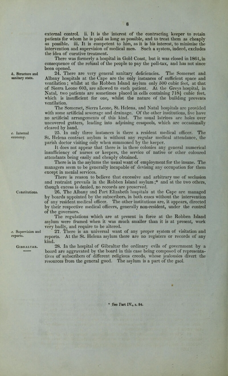 b. Structure and sanitary state. c. Internal economy. Constitutions. e. Supervision and reports. Gibraltar. external control, ii. It is the interest of the contracting keeper to retain patients for whom he is paid as long as possible, and to treat them as cheaply as possible, iii. It is competent to him, as it is his interest, to minimise the intervention and supervision of medical men. Such a system, indeed, excludes the idea of curative treatment. There was formerly a hospital in Gold Coast, but it was closed in 1861, in consequence of the refusal of the people to pay the poll-tax, and has not since been opened. 24. There are very general sanitary deficiencies. The Somerset and Albany hospitals at the Cape are the only instances of sufficient space and ventilation; whilst at the Robben Island asylum only 500 cubic feet, at that of Sierra Leone 603, are allowed to each patient. At the Greys hospital, in Natal, two patients are sometimes placed in cells containing 718j cubic feet, which is insufficient for one, whilst the nature of the building prevents ventilation. The Somerset, Sierra Leone, St. Helena, and Natal hospitals are provided with some artificial sewerage and drainage. Of the other institutions, five have no artificial arrangements of this kind. The usual latrines are holes over uncovered gutters, leading into adjoining cesspools, which are occasionally cleared by hand. 25. In only three instances is there a resident medical officer. The St. Helena contract asylum is without any regular medical attendance, the parish doctor visiting only when summoned by the keeper. It does not appear that there is in these colonies any general numerical insufficiency of nurses or keepers, the service of native or other coloured attendants being easily and cheaply obtained. There is in the asylums the usual want of employment for the insane. The managers seem to be generally incapable of devising any occupation for them except in menial services. There is reason to believe that excessive and arbitrary use of seclusion and restraint prevails in the Robben Island asylum ;* and at the two others, though excess is denied, no records are preserved. 26. The Albany and Port Elizabeth hospitals at the Cape are managed by boards appointed by the subscribers, in both cases without the intervention of any resident medical officer. The other institutions are, it appears, directed by their respective medical officers, generally non-resident, under the control of the governors. The regulations which are at present in force at the Robben Island asylum were framed when it was much smaller than it is at present, work very badly, and require to be altered. 27. There is an universal want of any proper system of visitation and reports. At the St. Helena asylum there are no registers or records of any kind. 28. In the hospital of Gibraltar the ordinary evils of government by a board are aggravated by the board in this case being composed of representa- tives of subscribers of different religious creeds, whose jealousies divert the resources from the general good. The asylum is a part of the gaol. See Fart IV., s. 84.