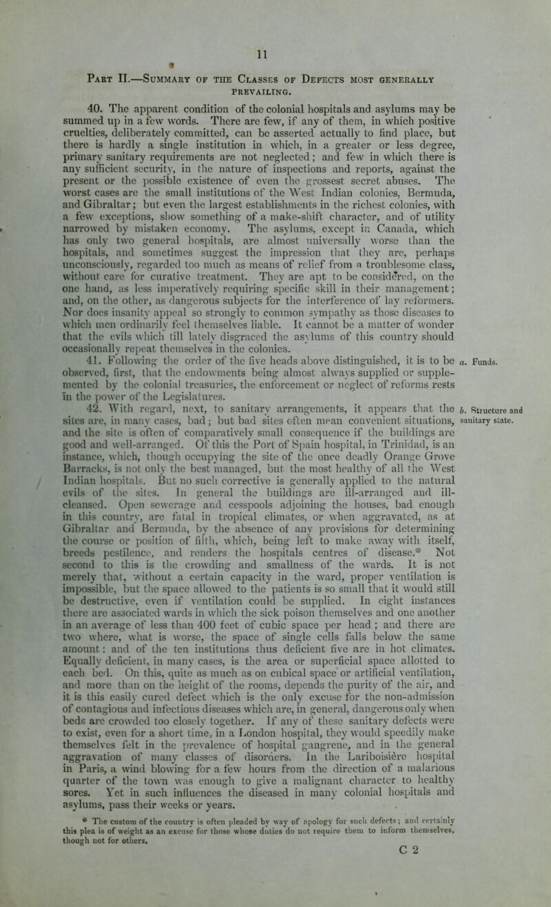 Part II.—Summary of the Classes of Defects most generally PREVAILING. 40. The apparent condition of the colonial hospitals and asylums may be summed up in a few words. There are few, if any of them, in which positive cruelties, deliberately committed, can be asserted actually to find place, but there is hardly a single institution in which, in a greater or less degree, primary sanitary requirements are not neglected; and few in wliich there is any sufficient security, in the nature of inspections and reports, against the present or the possible existence of even the grossest secret abuses. The worst cases are the small institutions of the West Indian colonies, Bermuda, and Gibraltar; but even the largest establishments in the richest colonies, with a few exceptions, show something of a make-sliift character, and of utility narrowed by mistaken economy. The asylums, except in Canada, which has only two general liospitals, are almost universally worse than the hospitals, and sometimes suggest the impression that they are, perhaps unconsciously, regarded too much as means of relief from a troublesome class, without care for curative treatment. They are apt to be considered, on the one hand, as less imperatively requiring specific skill in their management; and, on tlie other, as dangerous subjects for the interference of lay reformers. Nor does insanity appeal so strongly to common .sympathy as those diseases to which men ordinarily feel themselves liable. It cannot be a matter of wonder that the evils which till lately disgraced the asylums of this country should occasionally repeat themselves in the colonies. 41. Following the order of the five heads above distinguished, it is to be observed, first, that the endowments being almost always supplied or supple- mented by the colonial treasuries, the enforcement or neglect of reforms rests 'in the power of the Legislatures. 42. With regard, next, to sanitary arrangements, it appears that the and the site is often of comparatively small consequence if the buildings are good and well-arranged. Of this the Port of Spain hospital, in Trinidad, is an instance, which, tliough occupying the site of the once deadly Orange Grove Barracks, is not only the best managed, but the most healthy of all the West Indian hospitals. But no such corrective is generally applied to the natural evils of the sites. In general the buildings are ill-arranged and ill- cleansed. Open sewerage and cesspools adjoining the houses, bad enough in this country, are fatal in tropical climates, or when aggravated, as at Gibraltar and Bermuda, by the absence of any provisions for determining the course or position of filth, whicli, being left to make away with itself, breeds pestilence, and renders the hospitals centres of disease.'-' Not second to this is tlie crowding and smallness of the wards. It is not merely that, v/itliout a certain capacity in the ward, proper ventilation is impossible, but the space allowed to the patients is so small that it would still be destructive, even if ventilation could be supplied. In eight instances there are associated wards in which the sick poison tliemselves and one another in an average of less than 400 feet of cubic space per head ; and there are two where, what is worse, the space of single cells fills below the same amount; and of the ten institutions thus deficient five are in hot climates. Equally deficient, in many cases, is the area or superficial space allotted to each. bed. On this, quite as much as on cubical space or artificial ventilation, and more than on the heiglit of the rooms, depends the purity of the air, and it is this easily cured defect which is the only excuse for the non-admission of contagious and infectious diseases which are, in general, dangerous only when beds arc crowded too closely together. If any of these sanitary defects were to exist, even for a short time, in a London hospital, they would speedily make themselves felt in the prevalence of hospital gangrene, and in the general aggravation of many classes of disorders. In the Lariboisiere hos[)ital in Paris, a wind blowing for a few hours from the direction of a malarious quarter of the town was enough to give a malignant character to healthy sores. Yet in such inlluences the diseased in many colonial hospitals and asylums, pass their weeks or years. * The custom of the country is often pleaded by way of apology for sucli defects; and certainly this plea is of weight as an excuse for those whose duties do not require them to inform themselves, though not for others. C 2 a. Funds. b. Structure and