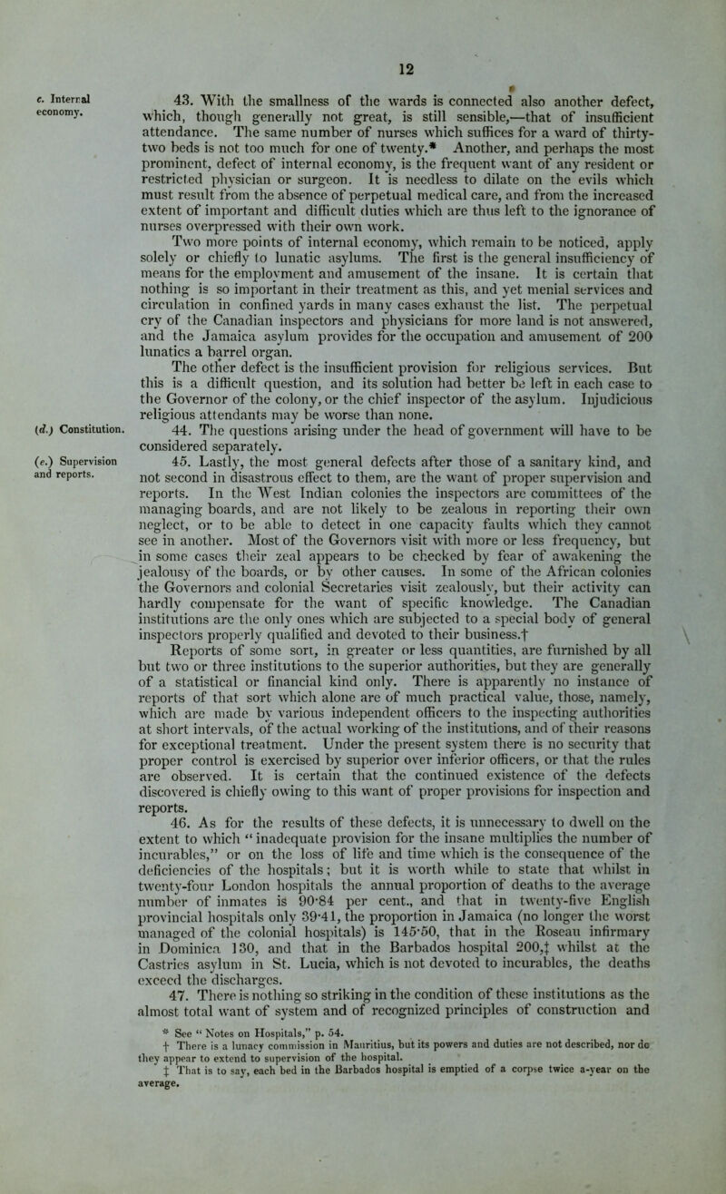 c. Interral economy. (rfj Constitution. (e.) Supervision and reports. 43. Witli the smallness of the wards is connected also another defect, which, thongli generally not great, is still sensible,—that of insufficient attendance. The same number of nurses which suffices for a ward of thirty- two beds is not too much for one of twenty.* Another, and perhaps the most prominent, defect of internal economy, is the frequent want of any resident or restricted physician or surgeon. It is needless to dilate on the evils which must result from the absence of perpetual medical care, and from the increased extent of important and difficult duties which are thus left to the ignorance of nurses overpressed with their own work. Two more points of internal economy, which remain to be noticed, apply solely or chiefly to lunatic asylums. The first is the general insufficiency of means for the employment and amusement of the insane. It is certain that nothing is so important in their treatment as this, and yet menial services and circulation in confined yards in many cases exhaust the list. The perpetual cry of the Canadian inspectors and physicians for more land is not answered, and the Jamaica asylum provides for the occupation and amusement of 200 lunatics a barrel organ. The other defect is the insufficient provision for religious services. But this is a difficult question, and its solution had better be left in each case to the Governor of the colony, or the chief inspector of the asylum. Injudicious religious attendants may be worse than none. 44. The questions arising under the head of government will have to be considered separately. 45. Lastly, the most general defects after those of a sanitary kind, and not second in disastrous effect to them, are the want of proper supervision and reports. In the West Indian colonies the inspectors are committees of the managing boards, and are not likely to be zealous in reporting their own neglect, or to be able to detect in one capacity faults which they cannot see in another. Most of the Governors visit with more or less frequency, but in some cases their zeal appears to be checked by fear of awakening the jealousy of tlie boards, or by other causes. In some of the African colonies the Governors and colonial Secretaries visit zealously, but their activity can hardly compensate for the want of specific knowledge. The Canadian institutions are the only ones which are subjected to a special body of general inspectors properly qualified and devoted to their business.J Reports of some sort, in greater or less quantities, are furnished by all but two or three institutions to the superior authorities, but they are generally of a statistical or financial kind only. There is apparently no instance of reports of that sort which alone are of much practical value, those, namely, which are made by various independent officers to the inspecting authorities at short intervals, of the actual working of the institutions, and of their reasons for exceptional treatment. Under the present system there is no security that proper control is exercised by superior over inferior officers, or that the rules are observed. It is certain that the continued existence of the defects discovered is chiefly owing to this want of proper provisions for inspection and reports. 46. As for the results of these defects, it is unnecessary to dwell on the extent to which “ inadequate provision for the insane multiplies the number of incurables,” or on the loss of life and time which is the consequence of the deficiencies of the hospitals; but it is worth while to state that whilst in twenty-four London hospitals the annual proportion of deaths to the average number of inmates is 90-84 per cent., and that in twenty-five English provincial hospitals only 39*41, the proportion in Jamaica (no longer the worst managed of the colonial hospitals) is 145*50, that in the Roseau infirmary in Dominica 130, and that in the Barbados hospital 200,| whilst at the Castries asylum in St. Lucia, which is not devoted to incurables, the deaths exceed the discharges. 47. There is nothing so striking in the condition of these institutions as the almost total want of system and of recognized principles of construction and * See “ Notes on Hospitals,” p. 54. f There is a lunacy commission in Mauritius, but its powers and duties are not described, nor do they appear to extend to supervision of the hospital. t That is to say, each bed in the Barbados hospital is emptied of a corpse twice a-year on the average.