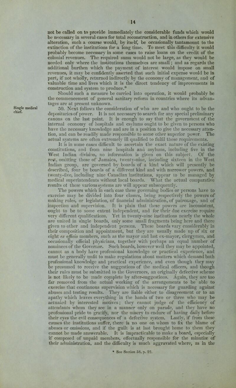 Single medical chief. not be called on to provide immediately the considerable funds which would be necessary in several cases for total reconstruction, and in others for extensive alteration, such a course would, by itself, be occasionally tantamount to the extinction of the institutions for a long time. To meet this difficulty it would probably become necessary in some cases to raise loans on the credit of the colonial revenues. The required sums would not he large, as they would be needed only where the institutions themselves are small; and as regards the additional burthen which tlie payment of interest would impose on small revenues, it may be confidently asserted that such initial expense would be in part, if not wholly, returned indirectly by the economy of management, and of valuable time and lives which it is the direct tendency of improvements in construction and system to produce.* Should such a measure be carried into operation, it would probably be the commencement of general sanitary reform in countries where its advan- tages are at present unknown. 50. Next follows the consideration of who are and who ought to be the depositaries of power. It is not necessary to search for any special preliminary canons on the last point. It is enough to say that the government of the internal economy of hospitals and csylums ought to be given to persons who have the necessary knowledge and are in a position to give the necessary atten- tion, and can be readily made responsible to some other superior power. The actual systems are often extremely ill qualified to fulfil these requirements. It is in some cases difficult to ascertain the exact nature of the existing constitutions, and from nine hospitals and asylums, including five in the West Indian division, no information is given on this subject. Of the rest, omitting those of Jamaica, twenty-nine, including sixteen in the West Indian group, are governed by boards of a kind which will presently be described, four by boards of a diflbrent kind and with narrower powers, and twenty-five, including nine Canadian institutions, appear lo be managed by medical superintendents without local boards. What the actual comparative results of these various systems are will appear subsequently. The powers which in each case these governing bodies or persons have to exercise may be divided into four classes, being respectively the powers of making rules, or legislation, of financial administration, of patronage, and of inspection and supervision. It is plain that these powers arc inconsistent, ought to be to some extent independent, and for their due exercise require very different qualifications. Yet in twenty-nine institutions nearly the whole are united in single boards, only some small fragments being here and there given to other and independent persons. These boards vary considerably in their composition and appointment, but they are usually made up of six or eight ex officio members, such as the mayor and last ex-mayor, clergymen, and occasionally official physicians, together with perhaps an equal number of nominees of the Governor. Such boards, however well they may be appointed, cannot as a body have professional knowledge or practical experience, and must be generally unfit to make regulations about matters which demand both professional knowledge and practical experience, and even though they may be presumed to receive the suggestions of the medical officers, and though their rules must be submitted (o the Governors, an originally defective scheme is not likely to be made complete by after-suggestions. Again, they are too far removed from the actual working of the arrangements to be able to exercise that continuous supervision which is necessary for guarding against abuses and testing results. They are liable (fither to disagreement or to an apathy which leaves everything in the hands of two or three who may be actuated by interested motives; they cannot judge of the efficiency of attendants whom they see in a manner only on parade, and they have no professional pride to gratify, nor the misery to endure of having daily before their eyes the evil consequences of a defective system. Lastly, if from these causes the institutions suffer, there is no one on whom to fix the blame of abuses or omissions, and if the guilt is at last brought home to them they cannot be made answerable. It is impracticable to make a board, especially if composed of unpaid members, efiectually responsible for the minutiae of their administration, and the difficulty is much aggravated where, as in the • See Section 58, p. 22.