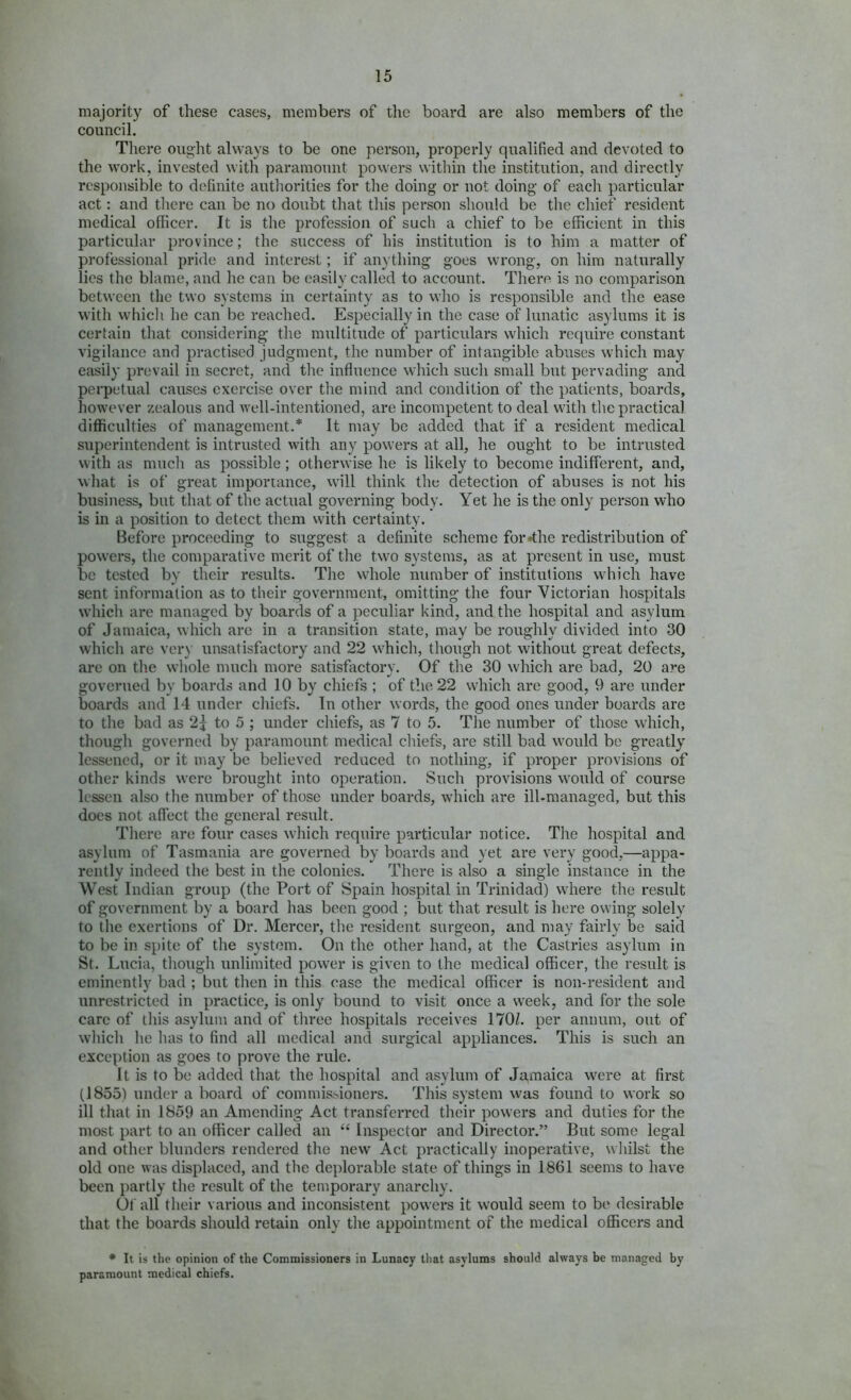 majority of these cases, members of the board are also members of the council. There ought always to be one person, properly qualified and devoted to the work, invested with paramount powers within the institution, and directly responsible to definite autliorities for the doing or not doing of each particular act: and there can be no doubt that this person should be tlie chief resident medical officer. It is the profession of such a chief to be efficient in this particular province; the success of his institution is to him a matter of professional pride and interest; if anything goes wrong, on him naturally lies the blame, and he can be easily called to account. There is no comparison between the two systems in certainty as to who is responsible and the ease with which he can be reached. Especially in the case of lunatic asylums it is certain that considering- the multitude of particulars which require constant vigilance and practised judgment, the number of intangible abuses which may easily prevail in secret, and the influence which such small but pervading and perpetual causes exercise over the mind and condition of the patients, boards, however zealous and well-intentioned, are incompetent to deal with the practical difficulties of management.* It may be added that if a resident medical superintendent is intrusted with any powers at all, he ought to be intrusted with as much as possible; otherwise he is likely to become indifferent, and, what is of great importance, will think the detection of abuses is not his business, but that of the actual governing body. Yet he is the only person who is in a position to detect them with certainty. Before proceeding to suggest a definite scheme for*the redistribution of powers, the comparative merit of the two systems, as at present in use, must be tested by their results. The whole number of institutions which have sent information as to their government, omitting the four Victorian hospitals which are managed by boards of a peculiar kind, and the hospital and asylum of Jamaica, which are in a transition state, may be roughly divided into 30 which are ver\ unsatisfactory and 22 which, though not without great defects, are on the whole much more satisfactory. Of the 30 which are bad, 20 are governed by boards and 10 by chiefs ; of the 22 which are good, 9 are under boards and 14 under chiefs. In other words, the good ones under hoards are to the bad as 2j to 5 ; under chiefs, as 7 to 5. The number of those which, though governed by paramount medical chiefs, are still bad would be greatly lessened, or it may be believed reduced to nothing, if proper provisions of other kinds were brought into operation. Such provisions would of course lessen also the number of those under boards, which are ill-managed, but this does not aflect the general result. There are four cases which require particular notice. The hospital and asylum of Tasmania are governed by boards and yet are very good,—appa- rently indeed the best in the colonies. There is also a single instance in the West Indian group (the Port of Spain hospital in Trinidad) where the result of government by a board has been good ; but that result is here owing solely to the exertions of Dr. Mercer, the resident surgeon, and may fairly be said to be in spite of the system. On the other hand, at the Castries asylum in St. Lucia, though unlimited power is given to the medical officer, the result is eminently bad ; but then in this case the medical officer is non-resident and unrestricted in practice, is only bound to visit once a week, and for the sole care of this asylum and of three hospitals receives 170/. per annum, out of which he has to find all medical and surgical appliances. This is such an exception as goes to prove the rule. It is to be added that the hospital and asylum of Ja,maica were at first (1855) under a board of commis>ioners. This system was found to work so ill that in 1859 an Amending Act transferred their powers and duties for the most part to au officer called an “ Inspector and Director.” But some legal and other blunders rendered the new Act practically inoperative, whilst the old one was displaced, and the deplorable state of things in 1861 seems to have been partly the result of the temporary anarchy. Of all their various and inconsistent powers it would seem to be desirable that the boards should retain only the appointment of the medical officers and • It is the opinion of the Commissioners in Lunacy that asylums should always be managed by paramount medical chiefs.