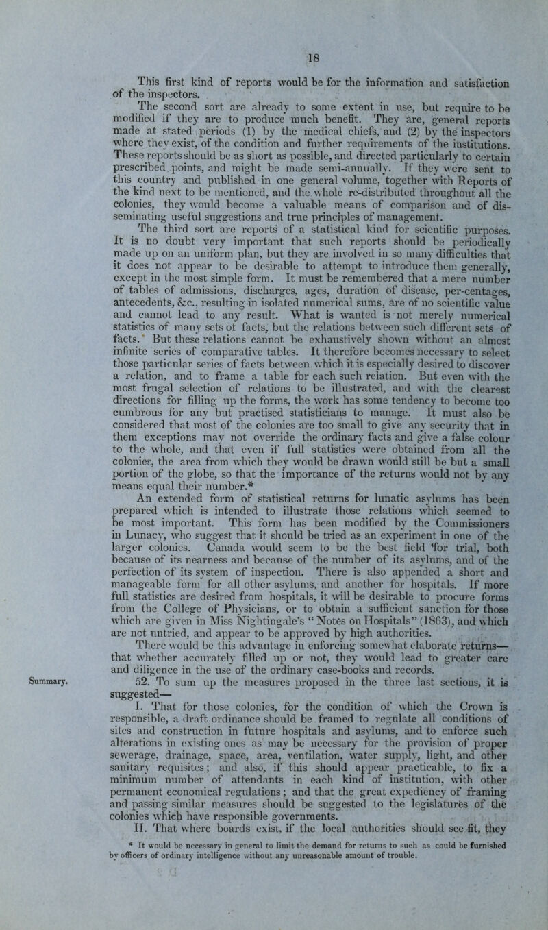 Summary. This first kind of reports would be for the information and satisfiction of the inspectors. The second sort are already to some extent in use, but require to be modified if they are to produce much benefit. They are, general reports made at stated periods (1) by the medical chiefs, and (2) by the inspectors where they exist, of the condition and further requirements of the institutions. These reports should be as short as possible, and directed particularly to certain prescribed, points, and might be made semi-annually. If they were sent to this country and published in one general volume, together with Reports of the kind next to be mentioned, and the whole re-distributed throughout all the colonies, they would become a valuable means of comparison and of dis- seminating useful suggestions and true principles of manag'ement. The third sort are reports of a statistical kind for scientific purposes. It is no doubt very important that such reports should be periodically made up on an uniform plan, but they are involved in so many difficulties that it does not appear to be desirable to attempt to introduce them generally, except in the most simple form. It niust be remembered that a mere number of tables of admissions, discharges, ages, duration of disease, per-centages, antecedents, &c., resulting in isolated numerical sums, are of no scientific value and cannot lead to any result. What is wanted is not merely numerical statistics of many sets of facts, but the relations between such different sets of facts. * But these relations cannot be exhaustively shown without an almost infinite series of comparative tables. It therefore becomes necessary to select those particular series of facts between, which it is especially desired to discover a relation, and to frame a table for each such relation. But even with the most frugal selection of relations to be illustrated, and with the clearest directions for filling up the forms, the work has some tendency to become too cumbrous for any but practised statisticians to manage. It must also be considered that most of the colonies are too small to give any security that in them exceptions may not override the ordinary facts and give a false colour to the whole, and that even if full statistics were obtained from all the colonies, the area from which they would be drawn would still be but a small portion of the globe, so that the importance of the returns would not by any means equal their number.* An extended form of statistical returns for lunatic asylums has been prepared which is intended to illustrate those relations whicli seemed to be most important. This form has been modified by the Commissioners in Lunacy, who suggest that it should be tried as an experiment in one of the larger colonies. Canada would seem to be the best field 'for trial, both because of its nearness and because of the number of its asylums, and of the perfection of its system of inspection. There is also appended a short and manageable form for all other asylums, and another for hospitals. If more full statistics are desired from hospitals, it will be desirable to procure forms from the College of Physicians, or to obtain a sufficient sanction for those which are given in Miss Nightingale’s “ Notes on Hospitals” (1863), and which are not untried, and appear to be approved by high authorities. There would be this advantage in enforcing somewhat elaborate returns— that whether accurately filled up or not, they would lead to greater care and diligence in the use of the ordinary case-books and records. 52. To sum up the measures proposed in the three last sections, it is suggested— I. That for those colonies, for the condition of which the Crown is responsible, a draft ordinance should be framed to regulate all conditions of sites and construction in future hospitals and asylums, and to enforce such alterations in existing ones as may be necessary for the provision of proper sewerage, drainage, space, area, ventilation, water supply, light, and other sanitary requisites; and also, if this should appear practicable, to fix a minimum number of attendants in each kind of institution, with other permanent economical regulations; and that the great expediency of framing and passing similar measures should be suggested to the legislatures of the colonies which have responsible governments. II. That where boards exist, if the local authorities should see fit, they * It would be necessary in general to limit the demand for returns to such as could be furnished by officers of ordinary intelligence without any unreasonable amount of trouble.