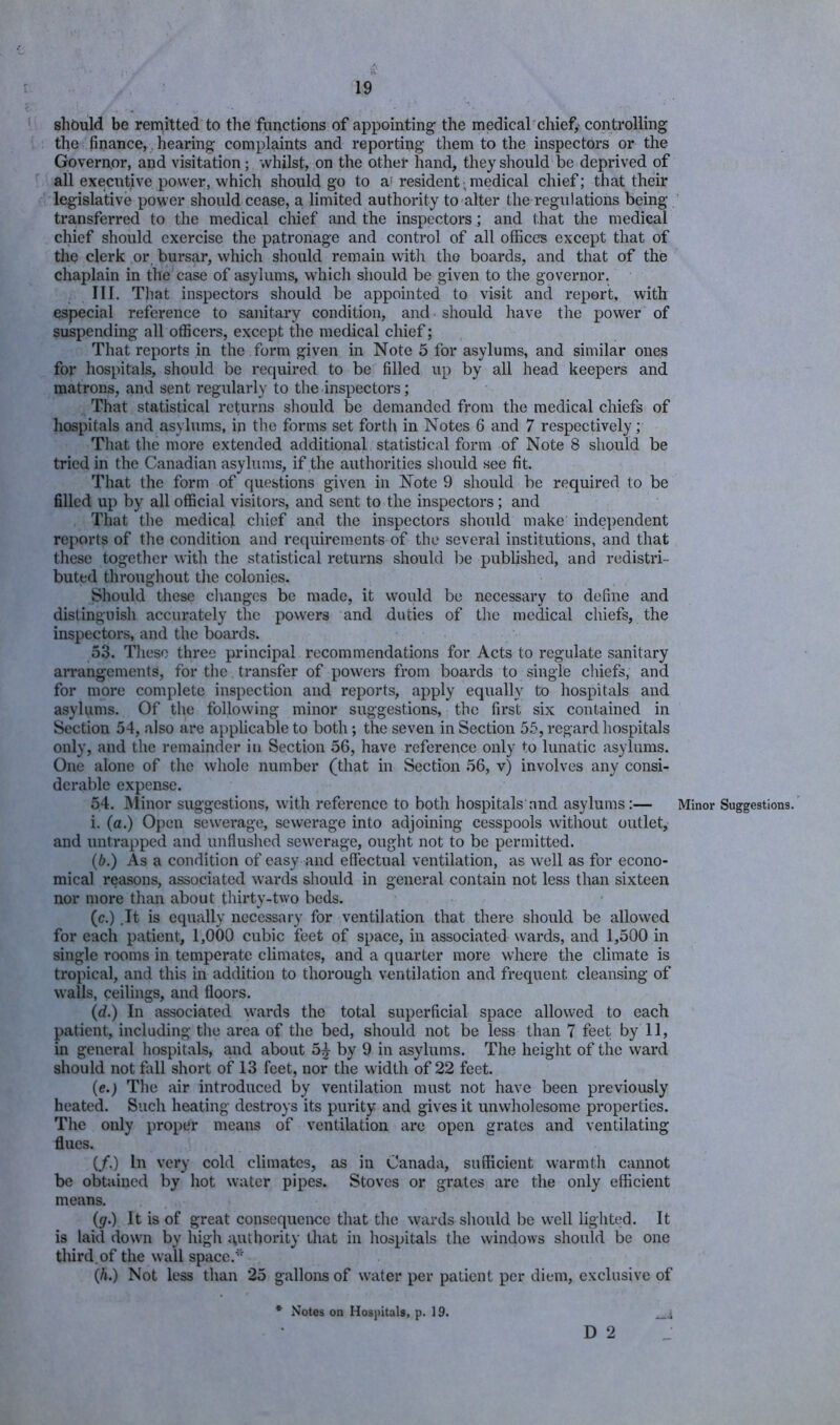 shbuld be remitted to the functions of appointing the medical chief, controlling the finance, hearing complaints and reporting them to the inspectors or the Governor, and visitation; whilst, on the other hand, they should be deprived of all executive power, which should go to a'resident,medical chief; that their legislative power should cease, a limited authority to alter the regulations being transferred to the medical chief and the inspectors; and that the medical chief should exercise the patronage and control of all offices except that of the clerk or, bursar, which should remain witli the boards, and that of the chaplain in the case of asylums, which should be given to the governor. III. That inspectors should be appointed to visit and report, with especial reference to sanitary condition, and should have the power of suspending all officers, except the medical chief; That reports in the form given in Note 5 for asylums, and similar ones for hospitals, should be required to be filled up by all head keepers and matrons, and sent regularly to the inspectors; That statistical returns should be demanded from the medical chiefs of hospitals and asylums, in the forms set forth in Notes 6 and 7 respectively; That the more extended additional statistical form of Note 8 should be tried in the Canadian asylums, if the authorities should see fit. That the form of questions given in Note 9 should be required to be filled up by all official visitors, and sent to the inspectors; and That the medical chief and the inspectors should make independent reports of the condition and requirements of the several institutions, and that these together with the statistical returns should be published, and redistri- buted throughout the colonies. Should these changes be made, it would be necessary to define and distinguish accurately the powers and duties of the medical chiefs, the inspectors, and the boards. 53. These three principal recommendations for Acts to regulate sanitary arrangements, for the transfer of powers from boards to single chiefs, and for more complete inspection and reports, apply equally to hospitals and asylums. Of the following minor suggestions, the first six contained in Section 54, also are applicable to both; the seven in Section 5.5, regard hospitals only, and the remainder in Section 56, have reference only to lunatic asylums. One alone of the whole number (that in Section 56, v) involves any consi- derable expense. 54. Minor suggestions, with reference to both hospitals and asylums:— i. (a.) Open sewerage, sewerage into adjoining cesspools without outlet, and untrapped and unflushed sewerage, ought not to be permitted. (6.) As a condition of easy and effectual ventilation, as well as for econo- mical reasons, associated wards should in general contain not less than sixteen nor more than about thirty-two beds. (c.) .It is equally necessary for ventilation that there should be allowed for each patient, 1,000 cubic feet of space, in associated wards, and 1,500 in single rooms in temperate climates, and a quarter more where the climate is tropical, and this in addition to thorough ventilation and frequent cleansing of walls, ceilings, and floors. (d.) In associated wards the total superficial space allowed to each patient, including the area of the bed, should not be less than 7 feet by 11, in general hospitals, and about 5^ by 9 in asylums. The height of the ward should not foil short of 13 feet, nor the width of 22 feet. (e.; The air introduced by ventilation must not have been previously heated. Such heating destroys its purity and gives it unwholesome properties. The only proper means of ventilation are open grates and ventilating flues. (/.) In very cold climates, as in Canada, sufficient warmth cannot be obtained by hot water pipes. Stoves or grates are the only efficient means. (gr.) It is of great consequence that the wards should be w-ell lighted. It is laid dowm by high i\uthority that in hospitals the windows should be one third, of the wall space.*'' {h.) Not less than 25 gallons of water per patient per diem, exclusive of * Notes on Hospitals, p. 19. D 2 Minor Suggestions.