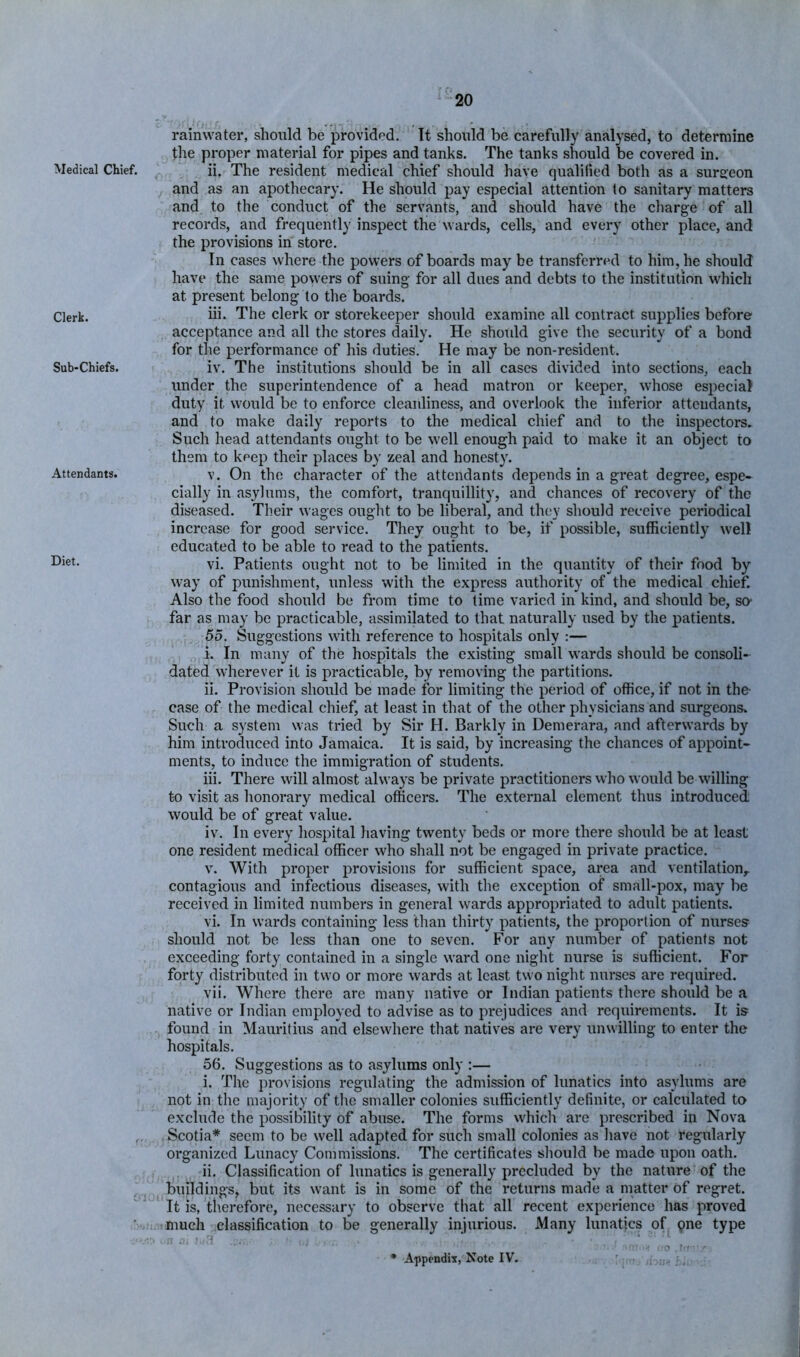 Medical Chief. Clerk. Sub-Chiefs. Attendants. Diet. rainwater, should be provided. It should be carefully analysed, to determine the proper material for pipes and tanks. The tanks should be covered in. ii. The resident medical chief should have qualified both as a surgeon and as an apothecary. He should pay especial attention to sanitary matters and to the conduct of the servants, and should have the charge of all records, and frequently inspect the wards, cells, and every other place, and the provisions in store. In cases where the powers of boards may be transferred to him, he should have the same powers of suing for all dues and debts to the institution which at present belong to the boards. iii. The clerk or storekeeper should examine all contract supplies before acceptance and all the stores daily. He should give the security of a bond for the performance of his duties. He may be non-resident. iv. The institutions should be in all cases divided into sections, each under the superintendence of a head matron or keeper, whose especial duty it would be to enforce cleanliness, and overlook the inferior attendants, and to make daily reports to the medical chief and to the inspectors. Such head attendants ought to be well enough paid to make it an object to them to keep their places by zeal and honesty. V. On the character of the attendants depends in a great degree, espe- cially in asylums, the comfort, tranquillity, and chances of recovery of the diseased. Their wages ought to be liberal, and they should receive periodical increase for good service. They ought to be, if possible, sufficiently well educated to be able to read to the patients. vi. Patients ought not to be limited in the quantity of their food by way of punishment, unless with the express authority of the medical chief. Also the food should be from time to time varied in kind, and should be, so- far as may be practicable, assimilated to that naturally used by the patients. 55. Suggestions with reference to hospitals only ;— i. In many of the hospitals the existing small wards should be consoli- dated wherever it is practicable, by removing the partitions. ii. Provision should be made for limiting the period of office, if not in the- case of the medical chief, at least in that of the other physicians and surgeons. Such a system was tried by Sir H. Darkly in Demerara, and afterwards by him introduced into Jamaica. It is said, by increasing the chances of appoint- ments, to induce the immigration of students. iii. There will almost always be private practitioners who would be willing to visit as honorary medical officei's. The external element thus introduced would be of great value. iv. In every hospital having twenty beds or more there should be at least one resident medical officer who shall not be engaged in private practice. V. With proper provisions for sufficient space, area and ventilation^ contagious and infectious diseases, with the exception of small-pox, may be received in limited numbers in general wards appropriated to adult patients. vi. In wards containing less than thirty patients, the proportion of nurses should not be less than one to seven. For any number of patients not exceeding forty contained in a single ward one night nurse is sufficient. For forty distributed in two or more wards at least two night nurses are required. vii. Where there are many native or Indian patients there should be a native or Indian employed to advise as to prejudices and requirements. It is found in Mauritius and elsewhere that natives are very unwilling to enter the hospitals. 56. Suggestions as to asylums only :— i. The provisions regulating the admission of lunatics into asylums are not in the majority of the smaller colonies sufficiently definite, or calculated to exclude the possiljility of abuse. The forms whicli are prescribed in Nova Scotia* seem to be well adapted for such small colonies as liave not regularly organized Lunacy Commissions. The certificates sliould be made upon oath. ii. Classification of lunatics is generally precluded by the nature of the buildings, but its want is in some of the returns made a matter of regret. It is, therefore, necessary to observe that all recent experience has proved much classification to be generally injurious. Many lunatics of one type