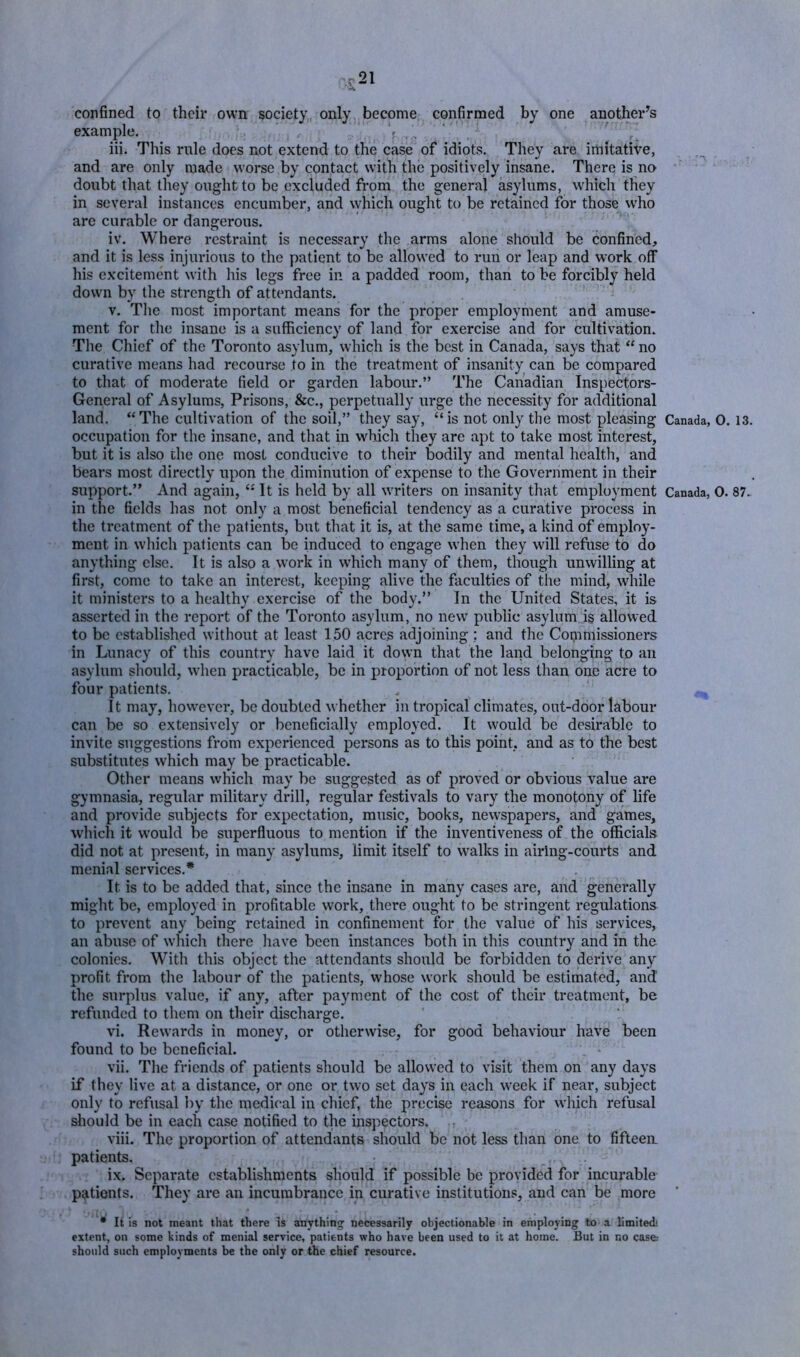 confined to their own society, only become confirmed by one another's example. ,r V . , '  hi. This rule does not extend to the case of idiots. They are imitative, and are only made worse by contact with the positively insane. There is no ^ doubt that they ought to be excluded from the general asylums, which tfiey in several instances encumber, and which ought to be retained for those who are curable or dangerous. iv. Where restraint is necessary the arms alone should be confined, and it is less injurious to the patient to be allowed to run or leap and work off his excitement with his legs free in a padded room, than to be forcibly held down by the strength of attendants. V. The most important means for the proper employment and amuse- ment for the insane is a sufficiency of land for exercise and for cultivation. The Chief of the Toronto asylum, which is the best in Canada, says that “ no curative means had recourse to in the treatment of insanity can be compared to that of moderate field or garden labour.” The Canadian Inspectors- General of Asylums, Prisons, &c., perpetually urge the necessity for additional land. “The cultivation of the soil,” they say, “is not only the most pleasing Canada, 0. 13. occupation for the insane, and that in which they are apt to take most interest, but it is also the one most conducive to their bodily and mental health, and bears most directly upon the diminution of expense to the Government in their support.” And again, “ It is held by all writers on insanity that employment Canada, 0. 87. in the fields has not only a most beneficial tendency as a curative process in the treatment of the patients, but that it is, at the same time, a kind of employ- ment in which patients can be induced to engage when they will refuse to do anything else. It is also a work in which many of them, though unwilling at first, come to take an interest, keeping alive the faculties of the mind, while it ministers to a healthy exercise of the body.” In the United States, it is asserted in the report of the Toronto asylum, no new public asylum is allowed to be established without at least 150 acres adjoining ; and the Commissioners in Lunacy of this country have laid it down that the land belonging to an asylum should, w'hen practicable, be in proportion of not less than one acre to four patients. It may, however, be doubted w hether in tropical climates, out-door labour can be so extensively or beneficially employed. It would be desirable to invite suggestions from experienced persons as to this point, and as to the best substitutes which may be practicable. Other means which may be suggested as of proved or obvious value are gymnasia, regular military drill, regular festivals to vary the monotony of life and provide subjects for expectation, music, books, new’spapers, and games, which it would be superfluous to mention if the inventiveness of the officials did not at present, in many asylums, limit itself to walks in airing-courts and menial services.* It is to be added that, since the insane in many cases are, and generally might be, employed in profitable work, there ought to be stringent regulations to prevent any being retained in confinement for the value of his services, au abuse of which there have been instances both in this country and in the colonies. With this object the attendants should be forbidden to derive any profit from the labour of the patients, whose work should be estimated, and the surplus value, if any, after payment of the cost of their treatment, be refunded to them on their discharge. vi. Rewards in money, or otherwise, for good behaviour have been found to be beneficial. vii. The friends of patients should be allowed to visit them on any days if they live at a distance, or one or two set days in each week if near, subject only to refusal by the medical in chief, the precise reasons for which refusal should be in each case notified to the inspectors. viii. The proportion of attendants should be not less than one to fifteen, patients. , . ix. Separate establishments should if possible be provided for incurable patients. They are an incumbrance in curative institutions, and can be more • It is not meant that there is anything necessarily objectionable in employing to a limited*, extent, on some kinds of menial service, patients who hare been used to it at home. But in no case: should such employments be the only or the chief resource.