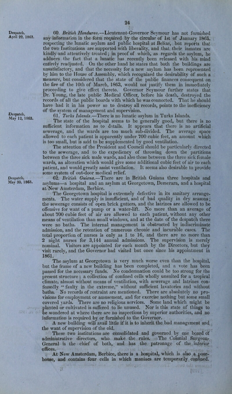 Despatch, April 22, 1863. Despatch, May 12, 1863. Despatch, May 30, 1863. GO. British Honduras.—Lieutenant-Governor Seymour has not furnished any information in the form required by the circular of 1st of January 1863. respecting the lunatic asylum and public hospital at Belize, but reports that the two Institutions are supported with liberality, and that their inmates are kindly and attentively treated ; in proof of wliich, as regards the asylum, he adduces the fiict that a lunatic has recently been released with his mind entirely readjusted. On the other hand he states that both tlie buildings are unsatisfiictory, and that the necessity for a new asylum has been represented by him to the House of Assembly, which recognized the desirability of such a measure, but considered that the state of the public finances consequent on the fire of the 10th of March, 1863, would not justify them in immediately proceeding to give effect thereto. Governor Seymour further states that Dr. Young, the late public Medical Officer, before his death, destroyed the records of all the public boards with which he was connected. That he should have had it in his power so to destroy all records, points to the inefficiency of the system of management and supervision. 61. Turlis Islands.—There is no lunatic asylum in Turks Islands. The state of the hospital seems to be generally good, but there is no sufficient information as to details. It appears that tliere is no artificial sewerage, and the wards are too much sub-divided. The average space allowed to each patient is apparently under 700 cubic feet, an amount which is too small, but is said to be supplemented by good ventilation. The attention of the President and Council should be particularly directed to the sewerage, and to the expediency of throwing down the partitions between the three sick male wards, and also those between the three sick female wards, an alteration which would give some additional cubic feet of air to each patient, and would greatly assist ventilation. It seems also desirable to provide some system of out-door medical relief. 62. British Guiana.—There are in British Guiana three hospitals and asylums—a hospital and an asylum at Georgetown, Demerara, and a hospital at New Amsterdam, Berbice. The Georgetown hospital is extremely defective in its sanitary arrange- ments. The water supply is insufficient, and of bad quality in dry seasons; the sewerage consists of open brick gutters, and the latrines are allowed to be offensive for want of a pump or a water-lift. No more than an average of about 700 cubic feet of air are allowed to each patient, without any other means of ventilation than small windows, and at the date of the despatch there were no baths. The internal management is obstructed by indiscriminate admission, and the retention of numerous chronic and incurable cases. The total proportion of nurses is only as 1 to 16, and there are no more than 2 night nurses for 3,144 annual admissions. The supervision is merely nominal. Visitors are appointed for each month by the Directors, but they visit rarely, and the Governor had visited but once since his appointment in 1861. The asylum at Georgetown is very much worse even than the hospital, but the frame of a new building has been completed, and a vote has been passed for the necessary funds. No condemnation could be too strong for the present structure ; a collection of confined cells wholly unsuited for a tropical climate, almost without means of ventilation, with sewerage and latrines con- fessedly faulty in the extreme,” without sufficient lavatories and without baths. No records of restraint are mentioned. There are absolutely no pro- visions for employment or amusement, and for exercise nothing but some small covered yards. There are no religious services. Some land which might be planted or cultivated is suffered to lie unused. Nor is this state of things to be u'ondered at where there are no inspections by superior authorities, and no information is required by or furnished to the Governor. A new building will avail little if it is to inherit the bad management and the want of supervision of tlie old. These two institutions are consolidated and governed by one board of administrative directors, who make the rules. The Colonial Surgeon- General is the cliief of both, and has the patronage of the inferior offices. At New Amsterdam, Berbice, there is a hospital, which is also ^ .poor- house, and contains four cells in which maniacs are temporarily confined.